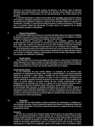 plenitud y la carúncula salival (del conducto de Wharton ó de Stenon según la glándula
       afectada) rojiza, edematizada con la alteración de la secreción salival, dejando salir una gota
       de saliva purulenta ó seropurulenta ya sea espontáneamente o por simple presión de la
       glándula.
            La Celulitis Odontógena se diferenciará también de la parotiditis viral (paperas), infección
       vírica aguda y contagiosa producida por el Paramixovirus, que se caracteriza por un aumento
       de volumen de las glándulas salivales en particular de la parótida, dolorosa en especial a la
       masticación y al habla. La carúncula del conducto excretor se observa eritematosa, no segrega
       pus y la secreción salival está disminuida. El cuadro clínico y la existencia de un estado
       epidemiológico ayudarán al diagnóstico.


II.              Absceso Periamigdalino:
            Es la infección aguda que ocasiona la supuración del tejido celular que rodea la amígdala.
       Se describen dos grupos: el absceso anterosuperior (entre la cápsula de la amígdala y la pared
       faringea) y el absceso posterior (entre la amígdala y el pilar anterior).
            En la localización anterosuperior se observan las amígdalas cubierta de una
       seudomenbrana y en el lado enfermo un aumento de volumen de la amígdala y en el especial
       de la región velo- palatina con edema de la úvula, dolor irradiado al oído del mismo lado,
       trismus que aumenta en intensidad y lengua saburral. La voz se presenta nasal y apagada.
            En la localización posterior hay ausencia de trismus por lo que el examen de la orofaringe
       es más fácil, llamando la atención el edema intenso localización en la región del pilar anterior
       que rechaza la amígdala adelante, encontrándose la úvula también edematizada. Ambos
       casos pueden ser unilaterales o bilaterales.

III.            Sinusitis Aguda:
           Es la inflamación de la mucosa que tapiza los senos. Entre los varios senos, el afectado con
       mayor frecuencia es el maxilar, le siguen las celdas etmoidales, el seno esfenoidal y por último el
       frontal. En el diagnóstico diferencial de la Celulitis Odontógena es de interés la Sinusitis Maxilar
       Aguda, ya que este seno es el que más estrecha relación tiene con los dientes.

       Sinusitis Maxilar Aguda:
            Es una inflamación del seno maxilar debido a la extensión de una infección nasal.
       (pacientes con antecedente de alergia, rinitis, asma) o dental (debido a un absceso periapical
       agudo de un premolar o molar superior y también por una comunicación bucosinusal post
       extracción dentaria). El síntoma principal es el dolor, el cuál es constante y localizado en el
       maxilar, refiriendo el paciente sensación de plenitud en la cara cuando inclina la cabeza. Existe
       dolor a la presión digital en la pared anterior del seno maxilar, constituyendo un signo
       patognomónico de afectación del mismo. Los dientes de la zona afectada presentan dolor y
       sensibilidad a la percusión. El paciente refiere obstrucción y secreción nasal purulenta.
       El estomatólogo debe descartar la etiología odontógena de la sinusitis maxilar mediante el
       examen bucal y las radiografías periapicales de los dientes relacionado con el seno afectado. La
       radiografía occipitomentoniana (Vista Water) es útil para el diagnóstico de la sinusitis maxilar.
       Cuando no existe relación dentaria, el paciente debe ser remitido al 2do nivel de atención para
       ser valorado por el Otorrinolaringólogo.


IV.            Piodermitis:
           Las piodermitis son enfermedades cutáneas producidas por estreptococos o estafilococos o
       una asociación de ambos. Entre las piodermitis agudas tiene interés en el diagnóstico diferencial
       con la celulitis odontógena, el forúnculo, pudiendo presentarse en cualquier área de la piel que
       tenga folículos pilosos.

       Forúnculo:
           Se trata de la extensión de la infección desde el folículo piloso a la profundidad. El cuadro
       reviste una especial gravedad en el labio superior, por su cercanía al sistema vascular facial,
       aunque puede presentarse en cualquier área de piel que tenga folículos pilosos. La infección
       comienza con sensación de picazón en el labio superior provocada por el o los folículos en
       estados de formación, generalmente juntos a las ventanas de la nariz. El labio se muestra
       engrosado por un edema duro exagerado, sobre el cuál se observa una o más pápulas rojizas,

                                                                                                        23
 
