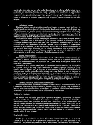 acuminadas, centradas por un pelo, pudiendo extenderse el edema a la hemicara corres-
       pondiente, con oclusión palpebral, piel rojiza y caliente, muy sensible en la vecindad del
       forúnculo. Este cuadro puede agravarse, pudiendo presentarse el globo ocular doloroso con
       exoftalmo y panoftalmoplejia (parálisis total del globo ocular). Estas características clínica que
       ponen de manifiesto la trombosis séptico del seno cavernoso, expresa un estado de gravedad
       extrema.


V.               Linfadenitis Aguda:
            El sistema linfático que esta constituido por la red capilar, los vasos y troncos linfáticos y los
       ganglios, puede ser asiento de una infección aguda, dando lugar a la expresión clínica de una
       linfadenitis aguda. Los ganglios comprometidos en este proceso son los que reciben la linfa de la
       región de los cuales ellos son colectores, de manera que para las lecciones de la cara y de la
       boca le corresponden los ganglios preauriculares, submandibulares y submentales. La puerta de
       entrada puede ser a través de piel, mucosa o dentaria.
            Clínicamente se puede constatar el los ganglios aumentados de volumen, la región aparece
       dolorosa, tumefacta, con la piel elevada y en ocasiones sensibles. Si el ganglio va a la
       supuración se observará la piel que lo cubre rojiza y edematosa, presentando en un punto de
       su superficie una zona depresible que indica la presencia de pus coleccionado. Es importante el
       antecedente de adenopatía crónica pre-existente, será un indicio de alto valor diagnóstico no
       solo para el diagnóstico diferencial con la celulitis odontógena, sino también con otras
       afecciones de los ganglios ya sea infecciones específica ya sea como la tuberculosis, sífilis y
       actinomycosis u otras de origen neoplásicos infectadas secundariamente.

VI.             Edema Angioneurótico:
           Shafer plantea que el edema angioneurótico puede ser hereditario y no hereditario y que
       este último se debe a una alergia alimentaria aunque rara vez se ha podido determinar la
       misma. La etiología neurótica fue planteada por Quinke desde la descripción original de la
       enfermedad por este autor.
           Se diferencia de la Celulitis Odontógena en que clínicamente se manifiesta por un aumento
       de volumen difuso y liso, que puede localizarse en diferente regiones anatómicas (labio,
       mentón, párpados, lengua, etc.), no doloroso, sin otra manifestación local, no existiendo además
       causa dentaria que lo origine. Los síntomas aparecen muy rápidos, a veces el paciente los
       descubre al despertarse. En ocasiones una sensación de tensión y un escozor precede al edema.
       La piel está de color normal o ligeramente rosada. Este estado puede perdurar solo 24 a 36
       horas, si bien algunos casos persisten por varios días. La frecuencia de aparición es variable, a
       veces es diaria y otras pasan meses y hasta años para volverse a presentar el proceso.

VII.           Quistes y Neuplasias infectadas secundariamente:
           Para poder establecer el diagnóstico diferencial de la Celulitis Odontógena con los quistes
       y neoplasias infectados secundariamente, es necesario conocer su frecuencia de aparición con
       la edad, los antecedentes familiares tumorales en los maxilares, la historia de la enfermedad,
       su evolución así como los signos y síntomas clínicos que las caracterizan.

       Quíste de los maxilares:

            Se definen como cavidades patológicas tapizadas de epitelio, conteniendo un material
       líquido o semilíquido. Se clasifican de acuerdo a su origen en quistes de desarrollo e
       inflamatorios, siendo estos últimos los más frecuentes, originados a punto de partida de una
       infección periapical crónica. En general sus principales características clínicas están dadas por ser
       asintomáticos, de crecimiento lento, puede haber desplazamientos, diastemas o movilidad de
       grupos dentarios, expansión de las corticales alveolares de consistencia renitente a la palpación,
       borramiento del surco vestibular, aumento de volumen del paladar e incluso asimetría facial en
       aquellos quistes de gran tamaño.

       Neoplasias Benignas:

           Desde que se manifiestan lo hacen basándose fundamentalmente en el aumento
       cualitativo de las células con la producción característica de un tumor localizado y bien
       delimitado. Clínicamente se caracterizan por ser asintomáticos, de crecimiento lento de meses o

                                                                                                           24
 