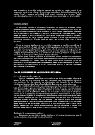 años, progresivo e irreversible, pudiendo expandir las corticales sin invadir mucosa ó piel
provocando aumento de volumen de consistencia indurada en distintas localizaciones de la
cavidad bucal o provocar deformidad facial cuando adquiere gran tamaño. Pueden
presentarse desplazamiento o movilidad de grupos dentarios relacionados con la tumoración.



Neoplasias malignas:

    El crecimiento tumoral es irreversible y autónomo con infiltración de tejidos vecinos,
pudiendo mantenerse en fase latente en una forma preclínica durante largos años, hasta que
en algún momento comienza a crecer infiltrando los tejidos vecinos. En general sus principales
características clínicas están dada por: aumento de volumen de consistencia indurada que
puede ser discreto o producir deformidad de la región donde asienta (intra o extraoral),
pudiendo presentar en piel o mucosa lesiones ulceradas, área de colección purulenta o
cambios de pigmentación. El dolor puede ser sordo, más o menos difuso hasta la forma
lacinante.

     Puede presentarse desplazamientos, movilidad exagerada o expulsión espontánea de
grupos dentarios. El alveolo post extracción dentaria puede presentar cicatrización retardada
con proliferación exagerada de tejidos. Puede haber además trismus severo, sangramiento por
destrucción vascular, disfonía, disnea, etc. Los síntomas generales aparecen a partir de una fase
biológica de agresividad tumoral y se manifiestan por astenia, palidez de los tegumentos,
caquexia y en menor grado fiebre y edema de poca intensidad.
     Tanto los quistes como las neoplasias de los maxilares pueden infectarse secundariamente
por su relación con procesos infecciosos de origen dentario o cuando se comunican con el medio
externo, asociándose a su cuadro clínico los signos clásicos de la inflamación aguda que
caracteriza a la Celulitis Odontógena. Estos pacientes deben ser estudiados desde el punto de
vista imagenológico para localizar el proceso, debiendo ser remitidos al 2do nivel de atención
para su estudio y tratamiento.


VIAS DE DISEMINACION DE LA CELULITIS ODONTOGENA.

Espacios Anatómicos ó Aponeuróticos:
         Conocer los espacios anatómicos o aponeuróticos, sus límites, contenidos, así como la
relación de estos con otras estructuras tiene gran importancia para el estomatólogo por cuanto
estos constituyen las vías naturales de diseminación más frecuente de las infecciones
odontógenas, favoreciendo el desarrollo de la Celulitis Odontógena y sus complicaciones.
         La infección localizada en la región periapical puede diseminarse a través del hueso en
todas direcciones, pero generalmente lo hace siguiendo las líneas de menor resistencia, las cuales
están determinadas por el grosor del hueso alveolar y la relación existente entre las inserciones
musculares y el punto de perforación del hueso por la infección. La invasividad de este proceso
permite que el exudado junto con el producto de degradación metabólica que ocurre, penetre
por la superficie lisa y tensa de las aponeurosis musculares ocupando los espacios aponeuróticos
(mal llamados espacios virtuales) que contienen tejidos conectivo laxo, el cuál se destruye
fácilmente cuando es invadido por una infección. Esta infección puede estar limitada
anatómicamente en cualquier zona por la resistentes capas aponeuróticas (aunque también
puede diseminarse por vía hemática y linfática), y se mantiene en esta zona a menos que la
defensa fisiológica no logre detener su diseminación y entonces a través de la barrera apo-
neurótica puede diseminarse de un espacio vecino a otro difundiéndose en forma masiva.


Clasificación de los espacios aponeuróticos:
         Los espacios aponeuróticos se pueden clasificar en primarios y secundarios de acuerdo
al orden en que son ocupados por el proceso infeccioso.


I-Primarios:                                          II-Secundario:
-Canino.                                              -Masetérico.

                                                                                               25
 