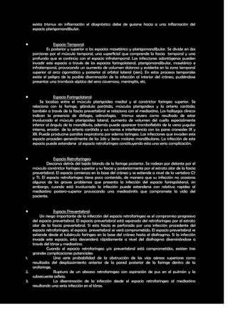 exista trismus sin inflamación el diagnóstico debe de guiarse hacia a una inflamación del
    espacio pterigomandibular.


                Espacio Temporal:
             Es posterior y superior a los espacios masetérico y pterigomandibular. Se divide en dos
    porciones por el músculo temporal, una superficial que comprende la fascia temporal y una
    profunda que se continúa con el espacio infratemporal. Las infecciones odontógenas pueden
    invadir este espacio a través de los espacios faringolateral, pterigomandibular, masetérico e
    infratemporal, provocando un aumento de volumen doloroso y evidente en la zona temporal
    superior al arco cigomático y posterior al orbital lateral (sien). En estos procesos temporales
    existe el peligro de la posible diseminación de la infección al interior del cráneo, pudiéndose
    presentar una trombosis séptica del seno cavernoso, meningitis, etc.


                Espacio Faringolateral:
         Se localiza entre el músculo pterigoideo medial y el constrictor faringeo superior. Se
    relaciona con la faringe, glándula parótida, músculos pterigoideos y la arteria carótida;
    también a través de la fascia prevertebral se relaciona con el mediastino. Los hallazgos clínicos
    indican la presencia de disfagia, odinosfagia, trismus severo como resultado de estar
    involucrado el músculo pterigoideo lateral, aumento de volumen del cuello especialmente
    inferior al ángulo de la mandíbula, además puede aparecer tromboflebitis de la vena yugular
    interna, erosión de la arteria carótida y sus ramas e interferencia con los pares craneales IX y
    XII. Puede producirse parálisis respiratoria por edema laríngeo. Las infecciones que invaden este
    espacio proceden generalmente de los 2do y 3eros molares mandibulares. La infección de este
    espacio puede extenderse al espacio retrofaríngeo constituyendo esta una seria complicación.


                Espacio Retrofaríngeo:
             Descansa detrás del tejido blando de la faringe posterior. Se rodean por delante por el
    músculo constrictor faríngeo superior y su fascia y posteriormente por el estrato alar de la fascia
    prevertebral. El espacio comienza en la base del cráneo y se extiende a nivel de la vertebra C7
    y T1. El espacio retrofaríngeo tiene poco contenido, de manera que su infección no ocasiona
    algunos de los graves problemas que presenta la infección del espacio faringolateral, sin
    embargo, cuando está involucrado la infección puede extenderse con relativa rapidez al
    mediastino postero-superior provocando una mediastinitis que compromete la vida del
    paciente.


               Espacio Preventebral:
       Un riesgo importante de la infección del espacio retrofaríngeo es el compromiso progresivo
   del espacio prevertebral. El espacio prevertebral está separado del retrofaríngeo por el estrato
   alar de la fascia prevertebral. Si esta fascia es perforada por una infección procedente del
   espacio retrofaríngeo, el espacio prevertebral se verá comprometido. El espacio prevertebral se
   extiende desde el tubérculo faríngeo en la base del cráneo hasta el diafragma. Si la infección
   invade este espacio, esta descenderá rápidamente a nivel del diafragma diseminándose a
   través del tórax y mediastino.
           Cuando el espacio retrofaríngeo y/o prevertebral está comprometidos, existen tres
   grandes complicaciones potenciales:
1.              Una serie probabilidad de la obstrucción de las vías aéreas superiores como
   resultados del desplazamiento anterior de la pared posterior de la faringe dentro de la
   orofaringe.
2.              Ruptura de un absceso retrofaringeo con aspiración de pus en el pulmón y la
   subsecuente asfixia.
3.              La diseminación de la infección desde el espacio retrofaringeo al mediastino
   resultando una seria infección en el tórax.



                                                                                                    28
 