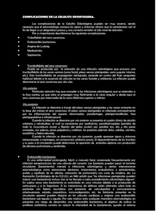 COMPLICACIONES DE LA CELULITIS ODONTOGENA.

              Las complicaciones de la Celulitis Odontógena pueden ser muy severas, siendo
    necesario que el estomatólogo conozca los signos y síntomas clínicos que la caracterizan con el
    fin de llegar a un diagnóstico precoz y una correcta remisión al 2do nivel de atención.
              Por su importancia describiremos las siguientes complicaciones:
        Troboflebitis del seno cavernoso.
        Endocarditis bacteriana.
        Angina de Ludwig.
        Mediastinitis.
        Septicemia.


        Tromboflebitis del seno cavernoso:
         Puede ser producida por la extensión de una infección odontógena que provoca una
    tromboflebitis de las venas vecinas (vena facial, plexo venoso pterigoideo, vena yugular interna,
    etc.). Esta tromboflebitis de propagación retrógrada, asciende en contra del flujo sanguíneo
    habitual debido a la ausencia de válvulas en las venas faciales y orbitarias. La infección puede
    diseminarse al seno cavernoso por dos vías:

    Vía anterior:
             Particular atención hay que conceder a las infecciones odontógenas que se extienden a
    la fosa canina, ya que estas se propagan muy fácilmente a la vena angular y desde aquí al
    seno cavernoso por intermedio de la vena oftálmica superior o inferior.

    Vía posterior:
             La infección se disemina a través del plexo venoso pterigoideo y las venas emisarias en
    la base del cráneo al seno cavernoso. El plexo venoso pterigoideo es infectado principalmente
    por las inflamaciones del espacio retromaxilar, parafaríngeo, pterigomandibular, fosa
    pterigopalatina e infratemporal.
             Cuando la infección se disemina por vía anterior se presenta el cuadro clínico de celulitis
    orbitaria y retrobulbar, el cuál se caracteriza por exoftalmía, panoftalmoplejia (parálisis de
    toda la musculatura ocular y fijación del globo ocular) por parálisis 3ro, 4to y 6to pares
    craneales, con edema, ptosis palpebral y midriasis. Se presenta además dolor, cefalea, vómitos,
    escalofríos y fiebre elevada.
             Cuando la infección se disemina por vía posterior, puede aparecer signos y síntomas
    intracraneales o meníngeos, sin compromiso orbitario previo. El desprendimiento de los trombos
    y su paso a la circulación puede determinar la aparición de embolias sépticas con producción
    de abscesos pulmonares y cerebrales.


        Endocarditis bacteriana:
         Es una enfermedad prolongada, febril, a menudo fatal, ocasionada frecuentemente por
    infección estreptocóccica de una válvula del corazón. Las bacterias pueden pasar al torrente
    circulatorio (bacteriemia) merced a infecciones odontógenas y ciertas intervenciones
    estomatológicas como extracciones dentarias, tratamientos endodónticos o periodontales,
    pulido y cepillado de los dientes, colocación de portamatríz con cuña de madera, etc. La
    Asociación Cardiológica de los E.E.U.U. en l985 señaló que "las infecciones periapicales pueden
    inducir una bacteriemia incluso sino se ha llevado a cabo procedimiento odontológico alguno".
    En sujetos sanos esta bacteriemia es controlada en unos minutos debido a la producción de
    anticuerpos y a la fagocitosis. Si los mecanismos de defensa están alterados sobre todo en
    pacientes con fiebres reumática con presencia de valvulopatías o comunicaciones
    arteriovenosas, estados caquécticos, inmunodepresión, etc. las bácterias presentes en la
    circulación general pueden alojarse en las válvulas cardíacas y originar una endocarditis
    bacteriana sub-aguda o aguda. Por este motivo ante cualquier maniobra estomatológica en
    pacientes con riesgo de desarrollar una endocarditis bacteriana, el objetivo de indicar la
    profilaxis antibiótica consiste en reducir la intensidad de la bacteriemia, ayudar al sistema

                                                                                                     29
 