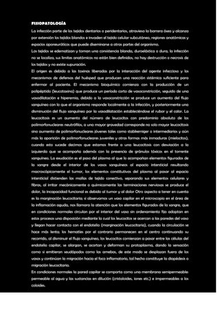 FISIOPATOLOGÍA
La infección parte de los tejidos dentarios o peridentarios, atraviesa la barrera ósea y alcanza
por extensión los tejidos blandos e invaden el tejido celular subcutáneo, regiones anatómicas y
espacios aponeuróticos que puede diseminarse a otras partes del organismo.
Los tejidos se edematizan y toman una consistencia blanda, duroelástica o dura, la infección
no se localiza, sus limites anatómicos no están bien definidos, no hay destrucción o necrosis de
los tejidos y no existe supuración.
El origen es debido a las toxinas liberadas por la interacción del agente infeccioso y los
mecanismos de defensas del huésped que producen una reacción sistémica suficiente para
enfermar al paciente. El mecanismo bioquímico comienza con la producción de un
polipéptido (leucotaxina) que produce un período corto de vasoconstricción, seguido de una
vasodilatación e hiperemia, debido a la vasoconstricción se produce un aumento del flujo
sanguíneo con lo que el organismo responde localmente a la infección, y posteriormente una
disminución del flujo sanguíneo por la vasodilatación estableciéndose el rubor y el calor. La
leucocitosis es un aumento del número de leucocitos con predominio absoluto de los
polimorfonucleares neutrófilos, a una mayor gravedad corresponde no solo mayor leucocitosis
sino aumento de polimorfonucleares jóvenes tales como stabkerniger o intermediarios y aún
más la aparición de polimorfonucleares juveniles y otras formas más inmaduras (mielocitos),
cuando esto sucede decimos que estamos frente a una leucocitosis con desviación a la
izquierda que se acompaña además con la presencia de gránulos tóxicos en el torrente
sanguíneo. La exudación es el paso del plasma al que lo acompañan elementos figurados de
la sangre desde el interior de los vasos sanguíneos al espacio intersticial resultando
macroscópicamente el tumor, los elementos constitutivos del plasma al pasar al espacio
intersticial distienden las mallas de tejido conectivo, separando sus elementos celulares y
fibras, al irritar mecánicamente o químicamente las terminaciones nerviosas se produce el
dolor, la incapacidad funcional es debido al tumor y al dolor Otro aspecto a tener en cuenta
es la marginación leucocitaria; si observamos un vaso capilar en el microscopio en el área de
la inflamación aguda, nos llamara la atención que los elementos figurados de la sangre, que
en condiciones normales circulan por el interior del vaso sin ordenamiento fijo adoptan en
estos procesos una disposición mediante la cual los leucocitos se acercan a las paredes del vaso
y llegan hacer contacto con el endotelio (marginación leucocitaria), cuando la circulación se
hace más lenta; los hematíes por el contrario permanecen en el centro continuando su
recorrido, al disminuir el flujo sanguíneo, los leucocitos comienzan a pasar entre las células del
endotelio capilar, se alargan, se acortan y deforman su protoplasma, dando la sensación
como si emitieran seudópodos como las amebas, de este modo se desplazan fuera de los
vasos y continúan la migración hacia el foco inflamatorio, tal hecho constituye la diapédesis o
migración leucocitaria.
En condiciones normales la pared capilar se comporta como una membrana semipermeable:
permeable al agua y las sustancias en dilución (cristaloides, iones etc.) e impermeables a los
coloides.

                                                                                                3
 