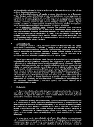 reticuloendotelial a eliminar las bacterias y disminuir la adherencia bacteriana a las válvulas
    cardíacas dañadas con vegetaciones.
         En la endocarditis bacteriana sub-aguda, producida frecuentemente por el Streptococo
    Viridans (Sanguis, Mutans, Mitis, Millaris), se inicia cerca de la tercera semana después de una
    infección ó una extracción dentaria; solo en un 25% los síntomas se presentan en forma aguda.
    Más a menudo la enfermedad comienza en forma insidiosa con debilidad, malestar, febrícula,
    escalofríos, sudoración, perdida de peso, náuseas, artralgia, parestesias y parálisis. Algunos
    pacientes sucumben a la embolia cerebral, miocárdica o mesentérica, mientras otros fallecen a
    consecuencia de la toxemia progresiva de la infección sin signos de localización.
         En la endocarditis bacteriana aguda, producida por gérmenes como Streptococos,
    Stafilococos Aureus, Neumococos, etc. la evolución es relativamente rápida. Este tipo de
    infección puede afectar a válvulas previamente normales y por consiguiente no siempre existe
    soplo cardíaco al principio de la enfermedad. El cuadro clínico se caracteriza no solo por una
    evolución breve, sino también por fiebre elevada, múltiples hemorragias petequiales y otras
    manifestaciones embólicas, desarrollo de abscesos matastásicos en otras partes del organismo y
    rápida destrucción de las válvulas cardíacas.

       Angina de Ludwig:
        Se conoce por Angina de Ludwig, la infección diseminada bilateralmente a los espacios
    aponeuróticos submandibular, submental y sublingual. La causa más frecuente de esta
    infección es odontógena (infecciones periapicales y periodontales y extracciones dentarias, etc.)
    siendo los dientes más frecuentemente afectados los molares inferiores. También se citan como
    factores causales la sialoadenitis submandibular, amigdalitis, fracturas compuestas de la
    mandíbula, neoplasias infectadas y heridas profundas del suelo de la boca.

        Por extensión posterior la infección puede diseminarse al espacio parafaringeo y por vía al
    mediastino. Clínicamente hay edema masivo rojo, duro y doloroso en la región submandibular
    y submentoniana, pudiendo extenderse a la región cervical. El suelo de la boca está inflamado,
    indurado, cubierto de exudado sucio, con elevación de la lengua forzándola a chocar contra el
    paladar y la pared faringea posterior, combinándose esto con el edema simultáneo de la glótis
    para obstruir las vías aéreas superiores. El habla puede resultar imposible, habiendo disfagia y
    disnea intensa. Es evidente que el objetivo inmediato ante esta situación es asegurar la vía
    aérea mediante la descompresión quirúrgica (traqueostomía o cricotiroidectomía) o
    entubación traqueal ayudada por laringoscopio fibro-óptico, esta última está limitada por la
    posibilidad de que exista un absceso retrofaringeo, pudiéndose provocar su ruptura con la
    aspiración del pus al pulmón y la subsecuente asfixia. La severidad de esta infección requiere de
    una terapeútica antimicrobiana y quirúrgica agresiva con especial atención en el
    mantenimiento de la vía aérea.

       Mediastinitis:

        Se denomina mediastino, al complejo de órganos (corazón con el pericardio y los vasos de
    gran calibre, así como otros órganos) que rellenan el vacío comprendido entre las pleuras
    mediastínicas. Los órganos del mediastino se hallan rodeados de tejido celular en cuyo espesor
    se encuentran formaciones neurovasculares complejas.

         En el mediastino se distingue la parte anterior y la posterior. El mediastino anterior contiene
    en su porción inferior al corazón y pericardio; en la superior se localiza la glándula del timo ó el
    tejido adiposo que la sustituye, la vena cava superior y su raíz, la aorta ascendente, el cayado
    de la aorta con sus ramas, las venas pulmonares, la tráquea y los bronquios, los nn. frénicos, las
    arterias y venas bronquiales y los ganglios linfáticos. Al mediastino posterior pertenece el
    esófago, la aorta toráxica, el conducto toráxico linfático, troncos venosos y nervios (v. Cava
    inferior, vv. ácigos mayor y menor, nn. esplácnicos y los nn. vagos) extendidos por las paredes
    del esófago.

        Se conoce con el nombre de mediastinitis a la infección del mediastino como consecuencia
    entre otras, de infecciones odontógenas severas. Cuando la infección odontógena se disemina al
    espacio retrofaringeo, esta puede tomar un curso caudal e invadir directamente el mediastino
    postero-superior; pero cuando esta infección retrofaringea perfora la fascia alar e invade el

                                                                                                     30
 