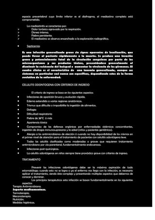 espacio prevertebral cuyo límite inferior es el diafragma, el mediastino completo está
       comprometido.

           La mediastinitis se caracteriza por:
             Dolor toráxico agravado por la respiración.
             Disnea intensa.
             Fiebre persistente.
             El mediastino se observa ensanchado a la exploración radiográfica.

          Septicemia:

       Es una infección generalizada grave sin signos aparentes de localización, que
       puede llevar al paciente rápidamente a la muerte. Se produce una invasión
       grave y potencialmente fatal de la circulación sanguínea por parte de los
       microorganismos y sus productos tóxicos, presentándose generalmente al
       disminuir la resistencia del huésped o aumentar la virulencia de los gérmenes. El
       cuadro clínico es el característico de una toxemia generalizada, aunque sus
       síntomas en particular casi nunca son específicos, dependiendo estos de la forma
       evolutiva de la enfermedad.

       CELULITIS ODONTOGENA CON CRITERIOS DE INGRESO

                El criterio de ingreso se basa en los siguientes aspectos:
          Infecciones de aparición brusca y evolución rápida.
          Edema extendido a varias regiones anatómicas.
          Trismus que dificulte o imposibilite la ingestión de alimentos.
          Disfagia
          Dificultad respiratoria
          Fiebre de 38°C ó más
          Apariencia tóxica
          Compromiso de las defensas orgánicas por enfermedades sistémicas concomitantes,
       ingestión de drogas inmunosupresoras y la edad (niños y pacientes geriátricos).
          Alergia a los antimicrobianos de elección ó cuando no hay disponibilidad de los mismos en
       el primer nivel de atención para el tratamiento de pacientes con celulitis odontógena leve.
          Todas las celulitis clasificadas como moderadas o graves que requieren tratamiento
       antimicrobiano por vía parenteral, fundamentalmente endovenosa.
          Infecciones post-quirúrgicas.
          La celulitis odontógenas en niños siempre tiene pronóstico grave con criterios de ingreso.

       TRATAMIENTO

                Prevenir las infecciones odontógenas debe ser la máxima aspiración de todo
        estomatólogo; cuando esto no se logra o ya el enfermo nos llega con la infección, es necesario
        aplicar el tratamiento, siendo éste complejo y presentando múltiples aspectos que debemos de
        conocer y dominar.
                Los principios terapéuticos esta infección se basan fundamentalmente en los siguientes
        aspectos:
Terapia Antimicrobiana.
Soporte medicamentoso.
Termoterapia.
Mecanoterapia.
Nutrición.
Medidas higiénicas.

                                                                                                   31
 