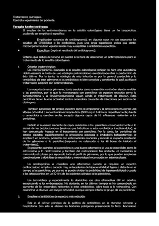Tratamiento quirúrgico.
Control y seguimiento del paciente.

Terapia Antimicrobiana:
      El empleo de los antimicrobianos en la celulitis odontógena tiene un fin terapéutico,
      pudiendo ser empírico ó especifico:

                   Empírico:(en ausencia de antibiograma), en algunos casos no son necesarias las
         pruebas de sensibilidad a los antibióticos, pues una larga experiencia indica que ciertos
         microorganismos han seguido siendo muy susceptibles a antibióticos específicos.
                   Específicos: (según el resultado del antibiograma).

         Criterios que deben de tenerse en cuenta a la hora de seleccionar un antimicrobiano para el
         tratamiento de la celulitis odontógena:

    1.       Criterios bacteriológicos:
             Los microorganismos asociados a la celulitis odontógena reflejan la flora oral autóctona.
         Habitualmente se trata de una etiología polimicrobiana aerobia/anaerobia a predominio de
         ésta última. Por lo tanto, la etiología de esta infección es por lo general predecible y la
         sensibilidad de estos gérmenes a los antibióticos es bien conocida y consistente, lo cual justifica el
         tratamiento empírico con antimicrobianos.

             La mayoría de estos gérmenes, tanto aerobios como anaerobios continúan siendo sensibles
         a las penicilinas, por lo que la monoterapia con penicilinas de espectro reducido como la
         bencilpenicilina y la fenoximetilpenicilina siguen siendo el tratamiento de elección. Estas
         penicilinas tienen buena actividad contra anaerobios causantes de infecciones por encima del
         diafragma.

             También penicilinas de amplio espectro como la ampicilina y la amoxicilina muestran una
         idónea actividad a concentraciones terapéuticas (5OO mg c/ 6-8 horas respectivamente) frente
         a anaerobios y aerobios orales, excepto algunas cepas de H. influenzae resistentes a las
         penicilinas.

              Debido el aumento creciente de cepas resistentes a las penicilinas consecuentemente a la
         síntesis de las betalactamasas (enzimas que hidrolizan a estos antibióticos inactivándolos), se
         han comunicado fracasos en el tratamiento con penicilina. Por lo tanto, las penicilinas de
         amplio espectro, específicamente la amoxicilina asociada a inhibidores betalactámicos se
         empleará en ancianos, pacientes con enfermedades asociadas y cuando se sospeche resistencia
         de los gérmenes a la penicilina.(respuesta no adecuada a las 48 horas de iniciado el
         tratamiento).
              En pacientes alérgicos a la penicilina es una buena alternativa el uso de macrólidos como la
         eritromicina y la claritromicina y también del metronidazol. No obstante, ni macrólidos ni
         metronidazol cubren por separado todo el perfil de gérmenes, por lo que pueden emplearse
         combinaciones a dosis fijas de macrólidos y metronidazol muy usadas en estomatología.

             La cefalosporinas se considera una alternativa cuando se requiere un espectro
         antibacteriano amplio o cuando hay antecedentes de hipersensibilidad ligera o distante en el
         tiempo a las penicilinas, ya que no se puede olvidar la posibilidad de hipersensibilidad cruzada
         a las cefalosporinas en un lO-l5% de los pacientes alérgicos a las penicilinas.

             Las tetraciclinas y especialmente la doxiciclina son otra alternativa útil en adultos,
         exceptuando a las embarazadas. No obstante, en los últimos tiempos se ha comprobado un
         aumento de los anaerobios resistentes a estos antibióticos, sobre todo a la tetraciclina. Con
         doxiciclina se observa una mayor actividad, aunque siempre inferior al grupo de las penicilinas.

    2.       Emplear el antibiótico de espectro más reducido:

             Este es el primer principio de la política de antibióticos en la atención primaria y
         hospitalaria. Con esto se elimina las bacterias patógenas preservando la flora bacteriana

                                                                                                            32
 
