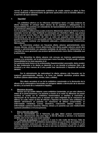 normal. Si usamos indiscriminadamente antibióticos de amplio espectro se altera la flora
     normal, facilitando el sobrecrecimiento de gérmenes oportunistas como la Cándida allbicans y
     la aparición de cepas resistentes.

3.        Seguridad:

           Los antibióticos efectivos en las infecciones odontógenas tienen una baja incidencia de
     efectos indeseables. El principal efecto adverso de las penicilinas y cefalosporinas es la
     hipersensibilidad. En pacientes con antecedentes de hipersensibilidad grave a las penicilinas no
     se administrará cefalosporinas.
     Con la ampicilina y cefalosporinas puede producirse disbacteriosis intestinal al eliminar la flora
     anaerobia normal del colon, facilitando la colonización por Clostridium dificile, que produce
     diarreas acuosas severas, fiebre y dolor abdominal. Este cuadro se conoce como colitis pseudo
     membranosa ya que la mucosa del colon se cubre con pequeñas placas elevadas de
     pseudomembranas de l-5 mm. que pueden confluir. Su tratamiento consiste en la supresión del
     fármaco causante, mantener una hidratación adecuada y antibioticoterapia (Vancomicina,
     Metronidazol).
              La eritromicina produce con frecuencia efectos adversos gastrointestinales como
     náuseas, diarreas, vómitos y dolores abdominales. Estos efectos pueden reducirse usando dosis
     menores y administrándolas con pequeñas cantidades de alimentos. La claritromicina es un
     macrólido de nueva generación que produce significativamente menos efectos indeseables que
     la eritromicina.

              Con tetraciclina los efectos adversos más comunes son trastornos gastrointestinales
     similares a los producidos por la eritromicina pero menos frecuentes. También puede producir
     fotosensibilidad en las áreas expuestas al sol.
     Son particularmente tóxicas en las embarazadas (hepatotoxicidad, pancreatitis, daños renales).
     Se ligan ávidamente a los dientes en desarrollo y su uso durante el embarazo (2do y 3er
     trimestre) y en niños menores de 12 años puede traer decoloración ó hipoplasia del esmalte
     dentario.

              Con la administración de metronidazol los efectos adversos más frecuentes son los
     trastornos gastrointestinales. Además si se toma con bebidas alcohólicas produce efecto
     disulfiram (dolores abdominales, vómitos, rubor y cefalea).

              Otro efecto secundario al uso de los antibióticos mencionados es la disminución de la
     eficacia de los contraceptivos hormonales con estrógenos debido a disminución de la absorción
     de estos y al aumento de su metabolismo hepático.

4.        Mecanismo de acción:
          Siempre que sea posible deberán usarse antibióticos bactericidas, ya que estos afectan la
     síntesis de la pared bacteriana y las bacterias se lisarán al no resistir las diferencias de presión
     osmótica; en cambio con los antibióticos bacteriostáticos se interfiere el crecimiento y
     reproducción de las bacterias pero se requiere que exista integridad de los mecanismos de
     defensa, los cuales migran al área de infección y fagocitan las bacterias. Estos antibióticos no
     deberán administrarse en pacientes con mecanismos de defensa comprometidos, en
     enfermedades metabólicas (uremia, alcoholismo, malnutrición, diabetes severas); en
     enfermedades supresivas (leucemia, linfomas, cáncer) y en pacientes que usan medicamentos
     supresores (citostáticos e inmunosupresores).

5.       Dosis e intervalos adecuados:
         Son los recomendados por el fabricante. Las dosis deben producir concentraciones
     plasmáticas suficientemente altas para llegar al sitio de infección y eliminar a las bacterias
     sensibles, pero no tan altas que causen toxicidad.
         El intervalo de dosificación es usualmente 4 veces la vida media del fármaco. Debe de
     cumplirse estrictamente en los antibióticos bacteriostáticos ya que la síntesis de proteínas en las
     bacterias expuestas continuará una vez que se elimine el antibiótico, en cambio es mucho
     menos importante en los bactericidas, ya que en este caso las bacterias morirán por un defecto
     de la pared celular.


                                                                                                      33
 