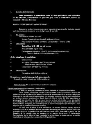 6.      Duración del tratamiento:

               Debe mantenerse el antibiótico hasta 2-3 días posteriores a la resolución
         de la infección, advirtiéndole al paciente que tome el antibiótico aunque se
         encuentre libre de síntomas.

         PAUTAS DE TRATAMIENTO ANTIMICROBIANO

                 Basándonos en los criterios anteriormente expuestos proponemos las siguientes pautas
         de tratamiento antimicrobiano en el nivel primario de atención:

    A.      1ra. Elección:
                 Penicilinas de espectro reducido:
                    Vía oral: Fenoximetilpenicilina 25O-5OO mg c/6 horas.
                    Vía parenteral: Penicilina G cristalina y/o rapilenta: l-4 millones UI/día.
    B.      2da. Elección:
                    Ampicilina: 25O-5OO mg c/6 horas.
                   Amoxicilina:500 mg c/8 horas.
                   Cefalosporinas: Cefalexina: 25O-5OO mg c/6 horas (lra. generación).
                           Cefaclor: 5OO mg c/6 horas (2da generación).

    En los alérgicos a la penicilina:
                   Cefalosporinas
                   Macrólidos: Eritromicina:25O-5OO mg c/ 6 horas
                         Claritromicina: 250-500 mg c/ 12 horas
                   Metronidazol: 25O-5OO mg c/8 horas

    D.      Otras opciones:
                   Tetraciclinas: 25O-5OO mg c/6 horas

    En ancianos y pacientes con patologías asociadas
        Amoxicilina + ácido clavulánico: 5OO mg c/8 horas.


         Aminoglucósidos: No se recomienda en la atención primaria.

Soporte medicamentoso: ( Analgésicos y antipiréticos)
                El dolor y la fiebre son características clínicas presentes en la Celulitis Odontógena.
                En un proceso inflamatorio agudo, la extravasación plasmática, el daño hístico y los
        subproductos de la inflamación, activan la síntesis de las protasglandinas y otros mediadores
        inflamatorios como la histamina serotoninas, etc.. los cuales producen cambios electrofisiológicos
        en las terminaciones propioceptivas dando lugar al síntoma clínico del dolor espontáneo y
        prolongado característico de estos procesos, con un umbral disminuido y una percepción
        aumentada del dolor para un estímulo determinado. El tratamiento farmacológico del dolor se
        logra mediante analgésicos, los cuales bloquean los impulsos nociceptivos en el receptor o a lo
        largo del nervio periférico lográndose analgesia.
                Por otro lado, la fiebre que se presenta en un proceso infeccioso agudo, según el
        concepto actual, es la respuesta del área pre-óptica del hipotálamo anterior (PO/HA) ante una
        sustancia circulante conocida como pirógeno endógeno (PE), sintetizada a partir de los
        fagocitos de la médula ósea en respuesta a los agentes bacterianos. El tratamiento
        farmacológico de la fiebre se logra mediante los antipiréticos, los cuales ejercen su acción
        reguladora de la temperatura corporal a nivel hipotalámico.



                                                                                                       34
 