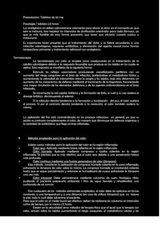 Presentación: Tabletas de 65 mg

       Posología: l tableta c/6 horas
       Los analgésicos no deben administrarse solamente para aliviar el dolor en el momento en que
       este se instaura, sino respetar los intervalos de dosificación orientados para cada fármaco, ya
       que es más factible de esta forma prevenirlo que tener que aliviarlo cuando vuelva a
       instaurarse.
       Es importante tener presente que el tratamiento del dolor y la fiebre secundarios a una
       infección odontógena, requieren antibiótico y eliminación del agente causal como formas
       terapeúticas primarias y tratamiento adicional con analgésicos.

Termoterapia:
                 La termoterapia con calor se emplea como coadyuvante en el tratamiento de la
       celulitis odontógena debido a la respuesta favorable que produce en los tejidos en los cuales se
       aplica. Esta respuesta se manifiesta de la siguiente forma:
                Estimula los reflejos vasomotores produciendo vasodilatación periférica con un
       aumento del riesgo sanguíneo en el área de infección, acelerándose el metabolismo hístico y
       aumentando la velocidad de intercambio entre la sangre y los tejidos; todo esto determina un
       aumento de los mecanismos de defensa mediante el incremento de la fagocitosis, favoreciendo
       una mayor circulación de los elementos defensivos y de los agentes antimicrobianos en el área
       infectada.
                Se incrementa la red capilar linfática y la formación de linfa, lo cuál a su vez acelera el
       drenaje linfático disminuyendo el edema.
                Si la infección denota tendencia a la formación y localización del pus, el calor acelera
       el proceso. Si por el contrario denota tendencia a la resolución, el calor también acelera la
       misma.


       La aplicación del frío está contraindicada en los procesos infecciosos en general, ya que su
       acción es contraria completamente al calor, de manera que disminuye las defensas orgánicas y
       la cantidad de antibióticos que llega al área infectada.



          Métodos empleados para la aplicación del calor:

          Existen varios métodos para la aplicación del calor en la región inflamada:
              Calor seco: Aplicado mediante bolsas calientes en la región inflamada.
              Calor húmedo: Aplicado mediante compresas o toallas calientes en la región
     inflamada. Se plantea que es más efectivo que el calor seco debido a una penetración hística
     más profunda.
              Calor continuo mediante una fuente generadora de calor (lámpara):
          Este método consiste en la aplicación de compresas húmeda caliente en la zona inflamada,
     enfocando la lámpara de calor sobre la misma. La compresa húmeda se mantendrá caliente
     hasta que se seque parcialmente y entonces se humedecerá de nuevo enfocando la lámpara
     una vez más.
              Calor intraoral: Debe administrarse mediante colutorios de suero fisiológico tibio,
     pudiendo el paciente prepararlo utilizando l litro de agua hervida y añadiéndole una
     cucharada de sal común.

           Con cualquiera de los métodos extraorales empleados, el calor debe de aplicarse en forma
       constante, a una temperatura y a una distancia (en caso de utilizar lámpara) que no lesione
       la piel, todo lo cuál debe advertirse al paciente.
       Para que el calor en el medio bucal sea efectivo, deben de realizarse los colutorios en intervalos
       cortos de tiempo, por lo menos c/2 horas.
                 Existen en la actualidad otros métodos de terapia física que al igual que la terapia con
       calor, actúan sobre los tejidos aumentando el riesgo sanguíneo, el metabolismo celular y las

                                                                                                         36
 