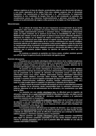 defensas orgánicas en el área de infección, produciéndose además una disminución del edema
        y una acción reparadora de los tejidos. Entre estos métodos podemos citar: el ultrasonido
        terapeútico, más recientemente el láser-helio-neón y la ultra-frecuencia. La oxigenación
        hiperbárica es otra modalidad de terapia física que se está empleando en pacientes con
        complicaciones graves por infecciones fundamentalmente a gérmenes anaerobios, la cuál
        consiste en la administración de oxigeno a altas presiones en los tejidos con fines terapéuticos.

Mecanoterapia:

                  Es un método de terapia física de gran importancia en el tratamiento de la celulitis
        odontógena, sobre todo en pacientes con procesos infecciosos localizados en la mandíbula, los
        cuales pueden potencialmente presentar o presentan trismus, manifestándose clínicamente
        desde una ligera limitación de la apertura bucal hasta la imposibilidad de abrir la boca.
        Mediante este método se trata de recuperar la apertura bucal normal utilizando abrebocas o
        depresores de madera, con el objetivo de mejorar la nutrición del mismo y además lograr
        acceso a la cavidad bucal para poder eliminar el agente causal. Teniendo en cuenta que el
        trismus es una contracción espasmódica de los músculos masticadores por reacción antálgica,
        favorecido además por el edema que caracteriza a estos procesos, debemos antes de comenzar
        la mecanoterapia aliviar al paciente con la administración de analgésicos y aplicar el calor en el
        área inflamada con el fin de lograr relajación muscular y disminución del edema, todo lo cuál
        facilitaría que el paciente pudiera realizar los ejercicios de apertura y cierre con más
        efectividad.
                  En ocasiones es necesario en pacientes con trismus severo, emplear anestesia general
        con el fin de lograr la apertura bucal y la eliminación del agente causal.

Nutrición del paciente:
                 El paciente con una celulitis odontógena debe tener dentro de las medidas terapéuticas
        a la nutrición como factor fundamental para lograr su recuperación. Se ha demostrado que la
        desnutrición calórica proteica se acompaña de retraso de la cicatrización, deterioro de la
        formación del colágeno y disminución de la resistencia a las infecciones.
                 Al paciente con una celulitis odontógena es importante realizarse una HC dietética
        para determinar el tiempo de evolución del proceso relacionándolo con el grado de dificultad
        que ha presentado en la ingestión de alimentos. Es importante conocer si existe alguna
        enfermedad crónica como cáncer, diabetes, enfermedad ulcerosa, enfermedad inflamatoria
        intestinales, hábitos dietéticos anormales (dieta limitada, alergias dietéticas, prótesis mal
        ajustadas o ausentes) así como la ingestión prolongada de algunos medicamentos (analgésicos,
        antiácidos, anticonvulsivantes, antibióticas, diuréticos, laxantes, anticonceptivos orales, etc.)
        todos los cuales pueden alterar la ingestión ó la absorción y utilización de los alimentos.
                 La dieta variará de acuerdo al estado del paciente así como la capacidad que presente
        para la ingestión de los alimentos, siendo imprescindible hacer la valoración nutricional del
        enfermo, seleccionar la vía de administración de los alimentos y las características que debe
        tener la dieta.
                 Los pacientes con una celulitis odontógena leve, sin dificultad para la ingestión de
        alimentos, requieren de un sostén nutricional basado en abundantes líquidos, una dieta normal
        preferiblemente sólida que contenga los elementos calóricos- proteicos y el suplemento
        vitamínico necesario para su recuperación.
                 Los pacientes con una celulitis de moderada a grave deben de ser remitidos al 2do nivel
        de atención y una vez hospitalizados se le indicará hidratación por venoclisis con soluciones
        electrolíticas nutrientes por vía EV tales como: Dextrosa al 5%, solución salina fisiológica (en
        pacientes diabéticos), solución Ringer, etc.
                 Si el paciente presenta dificultad para la ingestión de alimentos con o sin desnutrición,
        requiere una hiperalimentación basada en abundantes líquidos con una dieta líquida, licuada
        o blanda (en dependencia del grado de dificultad masticatoria) que contenga los elementos
        calóricos-proteicos y vitamínicos necesarios para su recuperación.
                 Algunos pacientes con Celulitis Odontógena grave pueden presentar imposibilidad
        para ingerir los alimentos quedando suspendida la vía oral, siendo necesario valorar en los
        mismos la nutrición parenteral, para lo cual el paciente debe ser atendido en una sala de
        cuidados intermedios ó intensivos.



                                                                                                       37
 