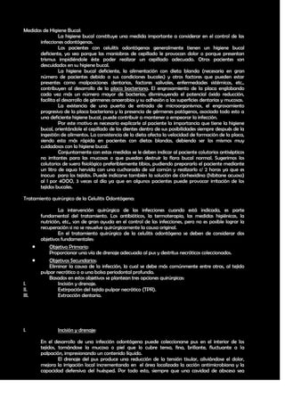 Medidas de Higiene Bucal:
                La higiene bucal constituye una medida importante a considerar en el control de las
      infecciones odontógenas.
                Los pacientes con celulitis odontógenas generalmente tienen un higiene bucal
      deficiente, ya sea porque las maniobras de cepillado le provocan dolor o porque presentan
      trismus impidiéndole éste poder realizar un cepillado adecuado. Otros pacientes son
      descuidados en su higiene bucal.
                La higiene bucal deficiente, la alimentación con dieta blanda (necesaria en gran
      número de pacientes debido a sus condiciones bucales) y otros factores que pueden estar
      presentes como malposiciones dentarias, factores salivales, enfermedades sistémicas, etc.,
      contribuyen al desarrollo de la placa bacteriana. El engrosamiento de la placa englobando
      cada vez más un número mayor de bacterias, disminuyendo el potencial óxido reducción,
      facilita el desarrollo de gérmenes anaerobios y su adhesión a las superficies dentarias y mucosas.
                La existencia de una puerta de entrada de microorganismos, el engrosamiento
      progresivo de la placa bacteriana y la presencia de gérmenes patógenos, asociado todo esto a
      una deficiente higiene bucal, puede contribuir a mantener o empeorar la infección.
                Por este motivo es necesario explicarle al paciente la importancia que tiene la higiene
      bucal, orientándole el cepillado de los dientes dentro de sus posibilidades siempre después de la
      ingestión de alimentos. La consistencia de la dieta afecta la velocidad de formación de la placa,
      siendo esta más rápida en pacientes con dietas blandas, debiendo ser los mismos muy
      cuidadosos con la higiene bucal.
                Conjuntamente con estas medidas se le deben indicar al paciente colutorios antisépticos
      no irritantes para las mucosas o que puedan destruir la flora bucal normal. Sugerimos los
      colutorios de suero fisiológico preferiblemente tibios, pudiendo prepararlo el paciente mediante
      un litro de agua hervida con una cucharada de sal común y realizarlo c/ 2 horas ya que es
      inocuo para los tejidos. Puede indicarse también la solución de clorhexidina (hibitane acuoso)
      al l por 4OOO, 3 veces al día ya que en algunos pacientes puede provocar irritación de los
      tejidos bucales.

Tratamiento quirúrgico de la Celulitis Odontógena:

                   La intervención quirúrgica de las infecciones cuando está indicada, es parte
           fundamental del tratamiento. Los antibióticos, la termoterapia, las medidas higiénicas, la
           nutrición, etc., son de gran ayuda en el control de las infecciones, pero no es posible lograr la
           recuperación si no se resuelve quirúrgicamente la causa original.
                   En el tratamiento quirúrgico de la celulitis odontógena se deben de considerar dos
           objetivos fundamentales:
              Objetivo Primario:
               Proporcionar una vía de drenaje adecuada al pus y destritus necróticos coleccionados.
              Objetivos Secundarios:
               Eliminar la causa de la infección, la cual se debe más comúnmente entre otras, al tejido
           pulpar necrótico o a una bolsa periodontal profunda.
               Basados en estos objetivos se plantean tres opciones quirúrgicas:
I.                 Incisión y drenaje.
II.                Extirpación del tejido pulpar necrótico (TPR).
III.               Extracción dentaria.




I.                 Incisión y drenaje:

           En el desarrollo de una infección odontógena puede coleccionarse pus en el interior de los
           tejidos, tornándose la mucosa o piel que lo cubre tensa, fina, brillante, fluctuante a la
           palpación, impresionando un contenido líquido.
                    El drenaje del pus produce una reducción de la tensión tisular, aliviándose el dolor,
           mejora la irrigación local incrementando en el área localizada la acción antimicrobiana y la
           capacidad defensiva del huésped. Por todo esto, siempre que una cavidad de absceso sea

                                                                                                         38
 
