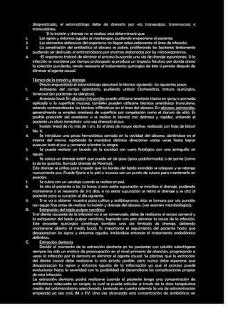 diagnosticada, el estomatólogo debe de drenarla por vía transpulpar, transmucosa o
   transcutánea.
            Si la incisión y drenaje no se realiza, esto determinará que:
1.     Los signos y síntomas agudos se mantengan, pudiendo empeorarse el paciente.
2.     Los elementos defensivos del organismo no llegan adecuadamente al área de infección.
3.     La penetración del antibiótico al absceso es pobre, proliferando las bacterias lentamente
   pudiendo ser destruido el antimicrobiano por enzimas elaboradas por los microorganismos.
4.     -El organismo tratará de eliminar el proceso buscando una vía de drenaje espontaneo. Si la
   infección se mantiene por tiempo prolongado se produce un trayecto fistuloso por donde drena
   la colección purulenta, siendo necesario el tratamiento quirúrgico de éste si persiste después de
   eliminar el agente causal.

     Técnica de la incisión y drenaje:
          Previo enguantado el estomatólogo ejecutará la técnica siguiendo los siguientes pasos:
1.        Antisepsia del campo operatorio, pudiendo utilizar Clorhexidina, tintura quirúrgica,
     timerosal (en pacientes no alérgicos).
2.        Anestesia local: En abscesos intraorales puede utilizarse anestesia tópica en spray o pomada
     aplicada a la superficie mucosa; también pueden utilizarse técnicas anestésicas tronculares,
     estando contraindicadas las técnicas infiltrativas en el área del absceso. En abscesos extraorales,
     generalmente se emplea anestesia de superficie por congelación como el cloruro de etilo. Es
     posible prescindir del anestésico si se realiza la técnica con destreza y rapidez, sintiendo el
     paciente un alivio inmediato una vez drenado el pus.
3.        Incisión lineal de no más de 1 cm. En el área de mayor declive, realizado con hoja de bisturi
     No. 11.
4.        Se introduce una pinza hemostática cerrada en la cavidad del absceso, abriéndose en el
     interior del mismo, repitiendo la maniobra distintas direcciones varias veces hasta lograr
     evacuar todo el pus y comience a brotar la sangre.
5.        Se puede realizar un lavado de la cavidad con suero fisiológico con una jeringuilla sin
     aguja.
6.        Se coloca un drenaje estéril que puede ser de gasa (gasa yodoformada) o de goma (como
     la de los guantes, llamado drenaje de Penrose).
     Este drenaje se utiliza para impedir que los bordes del tejido incindido se colapsen y se retenga
     nuevamente pus. Puede fijarse a la piel o mucosa con un punto de sutura para mantenerlo en
     posición.
7.        Se cubre con un vendaje cuando se realiza en piel.
8.        Se cita al paciente a las 24 horas; si aún existe supuración se moviliza el drenaje, pudiendo
     mantenerse si es necesario de 3-5 días; si no existe supuración se retira el drenaje y se cita al
     paciente para su curación al día siguiente.
9.        Si se va a obtener muestra para cultivo y antibiograma, ésta se tomara por vía punción
     con aguja fina antes de realizar la incisión y drenaje del absceso. (ver examen microbiológico).
B.        Extirpación del tejido pulpar necrótico:
     Si el diente causante de la infección va a ser conservado, debe de realizarse el acceso cameral y
     la extirpación del tejido pulpar necrótico, logrando con esto eliminar la causa de la infección.
     Este proceder quirúrgico constituye también una vía limitada de drenaje, debiendo
     mantenerse abierto al medio bucal. Es importante el seguimiento del paciente hasta que
     desaparezcan los signos y síntomas agudos, iniciándose entonces el tratamiento endodóntico
     definitivo.
C.        Extracción dentaria:
          Decidir el momento de la extracción dentaria en los pacientes con celulitis odontógena
     siempre ha sido un motivo de preocupación en el nivel primario de atención, progresando a
     veces la infección por la demora en eliminar el agente causal. Se plantea que la extracción
     del diente causal debe realizarse lo más pronto posible, pero nunca debe esperarse que
     desaparezcan los signos y síntomas agudos de la inflamación ya que el proceso puede
     evolucionar hacia la severidad con la posibilidad de desarrollarse las complicaciones propias
     de esta infección.
     La extracción dentaria podrá realizarse cuando el paciente tenga una concentración de
     antibióticos adecuada en sangre, la cual se puede calcular a través de la dosis terapéutica
     media del antimicrobiano seleccionado, teniendo en cuenta además la vía de administración
     empleada ya sea oral, IM o EV. Una vez alcanzada esta concentración de antibióticos en


                                                                                                     39
 