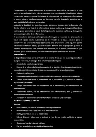 Cuando existe un proceso inflamatorio la pared capilar se modifica, permitiendo el paso
    según su permeabilidad de los coloides menos viscosos, como la serina y la globulina y luego
    los de mayor viscosidad como el fibrinógeno; lo mismo sucede con los elementos figurados de
    la sangre, primeros las plaquetas que son de menor tamaño, después los leucocitos por su
    gran plasticidad y finalmente los hematíes.
    Mediante la diapédesis los leucocitos pueden ponerse en contacto con las bacterias y los
    detritos celulares en el foco de la inflamación a los que engloban y destruyen utilizando sus
    enzimas proto-plasmática, a través de la fagocitosis los leucocitos engloban y destruyen los
    gérmenes responsables de la inflamación.
    Si los mecanismos defensivos del organismos disminuyen su resistencia la propagación a
    través del espacio celular subcutáneo de la infección es la causa principal para la
    exacerbación de una celulitis facial odontógena; esta propagación viene regulada por las
    estructuras anatómicas locales, que actúan como barreras ante la progresión, guiando el
    recorrido de la infección. Estas barreras están formadas por el maxilar y la mandíbula y los
    músculos que se insertan en ellos, así como las fascias aponeuróticas de esos músculos.
    DIAGNÓSTICO
    El diagnóstico se realiza con la confección de la historia clínica que nos revelará por medio de
    los signos y síntomas, la etiología de la celulitis facial odontógena.
       Antecedentes patológicos personales.
       Historia de la enfermedad actual: descripción de la afección refiriendo su comienzo (como y
    cuando) la aparición cronológica de los síntomas, su evolución y terapéutica recibida.
       Exploración del paciente
       Exámenes complementarios (laboratorio clínico, imagenología, estudios microbiológicos)
       Tiempo transcurrido entre la exacerbación de la inflamación y su remisión al primer o
    segundo nivel de atención.
       Tiempo transcurrido entre la exacerbación de la inflamación y la administración del
    antimicrobiano.
       Tratamiento recibido, vía de administración del antimicrobiano, dosis y cantidad de
    medicamento suministrado.
       Aplicación de tratamientos con antinflamatorios esteroideos y no esteroideos.
    MANIFESTACIONES CLÍNICAS
    Locales.
       Dolor continuo y pulsátil en el diente causal o región afectada.
       Borramiento del surco vestibular a nivel del diente causal.
       No hay presencia de pus en su etapa inicial.
       Edema doloroso y difuso que se extiende a más de una región anatómica o espacio
    aponeurótico.
       Consistencia blanda, indurada o leñosa
       Piel lisa, tensa, brillante, enrojecida e hipertérmica.

                                                                                                  4
 