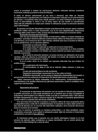 sangre se procederá a realizar las extracciones dentarias utilizando técnicas anestésicas
            tronculares, evitando puncionar el área de infección.
            Si existe un absceso coleccionado ya sea intra o extraoral, este debe ser drenado
            inmediatamente y seguidamente se le indicará el tratamiento indicado con el antimicrobiano
            de elección; si el paciente tiene buen estado general y no existe limitación de la apertura
            bucal, el estomatólogo lo citará a las 24 horas seguro de que tendrá la concentración
            adecuada de antibiótico en sangre para realizar la extirpación pulpar la extracción dentaria
            según esté indicado.
                 El paciente con Celulitis Odontógena tratado ambulatoriamente requiere reposo mediante
            certificado médico hasta su total recuperación, que en los casos diagnosticados clínicamente
            como leve debe oscilar entre 5-7 días, aunque esto está determinado por la evolución clínica.
VIII.                Evaluación frecuente del tratamiento:
                     Una vez que el paciente haya iniciado el tratamiento médico y se hayan realizado los
            procederes quirúrgicos necesarios (descritos anteriormente), deben de chequearse los resultados
            a las 48 horas y en el transcurso de 5-7 días (tiempo suficiente para que se resuelva la infección
            en una celulitis leve), con los siguientes objetivos:
                        Comprobar la evaluación clínica:
                        Si el cuadro clínico ha mejorado se continuará el mismo tratamiento.
                        Si se realizó incisión y drenaje debe valorarse la cicatrización en el área incindida,
            observando si mantiene secreción o ha habido una nueva colección purulenta que requiera ser
            drenada nuevamente.
                        Si se realizó la extracción dentaria o el acceso cameral con extirpación de la pulpa
            necrótica, debe de valorarse la cicatrización del alvéolo o el estado del conducto del diente
            afectado para decidir la terapéutica a realizar.
                    Si en el cuadro clínico no ha habido una respuesta adecuada hay que analizar las
            posibles causas:
                        No cumplimiento del tratamiento
                        El antimicrobiano no llega al sitio de la infección (debe valorarse sí existe pus
            coleccionado).
                        La dosis del antimicrobiano ha sido insuficiente.
                        Diagnóstico bacteriológico equivocado (no se hizo cultivo al inicio).
                        Antibiótico equivocado, ya sea porque el diagnóstico bacteriológico fue inexacto o
            porque el germen hizo resistencia al tratamiento (Ej. Bacteroides frente a la penicilina).
                 Deben chequearse los efectos indeseables a los medicamentos, fundamentalmente los
            antimicrobianos y las posibles infecciones por gérmenes oportunistas, siendo la candidiasis oral y
            vaginal las más frecuentes.

IX.                 Seguimiento del paciente:

                     Es importante el seguimiento del paciente una vez resuelta la infección para chequear
            la posible recurrencia, lo cuál puede presentarse en un paciente que no haya completado el
            tratamiento antimicrobiano (no debemos olvidar que éste se mantendrá hasta 3 días después
            de haber desaparecido los signos y síntomas agudos de la infección y el paciente generalmente
            cuando mejora lo suspende antes del tiempo establecido.
               Si la recurrencia de la infección se produce, es necesario valorar de nuevo al paciente clínica
            y radiográficamente y restituirle la antibióticoterapia. Si el paciente no mejora debe remitirse al
            2do nivel de atención con un resumen del tratamiento realizado y de la evolución del proceso
            hasta el momento de la remisión.
               Si por el contrario el paciente se mantiene asintomático y no tiene pendiente ningún
            tratamiento conservador (si se realizó la extirpación pulpar debe de concluirse el tratamiento
            endodóntico), se le dará el alta definitiva.

                Es importante señalar que el paciente con una celulitis odontógena tratado en el nivel
            primario de atención, debe considerarse un ingreso domiciliario, con un control estricto del
            mismo por el estomatólogo de su área de salud.


            PRONOSTICO

                                                                                                            40
 