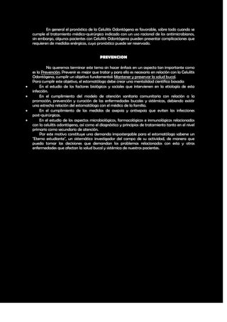 En general el pronóstico de la Celulitis Odontógena es favorable, sobre todo cuando se
    cumple el tratamiento médico-quirúrgico indicado con un uso racional de los antimicrobianos,
    sin embargo, algunos pacientes con Celulitis Odontógena pueden presentar complicaciones que
    requieren de medidas enérgicas, cuyo pronóstico puede ser reservado.


                                             PREVENCION

             No queremos terminar este tema sin hacer énfasis en un aspecto tan importante como
    es la Prevención. Prevenir es mejor que tratar y para ello es necesario en relación con la Celulitis
    Odontógena, cumplir un objetivo fundamental: Mantener y preservar la salud bucal.
    Para cumplir este objetivo, el estomatólogo debe crear una mentalidad científica basada:
        En el estudio de los factores biológicos y sociales que intervienen en la etiología de esta
    infección.
        En el cumplimiento del modelo de atención sanitaria comunitaria con relación a la
    promoción, prevención y curación de las enfermedades bucales y sistémicas, debiendo existir
    una estrecha relación del estomatólogo con el médico de la familia.
        En el cumplimiento de las medidas de asepsia y antisepsia que eviten las infecciones
    post-quirúrgicas.
        En el estudio de los aspectos microbiológicos, farmacológicos e inmunológicos relacionados
    con la celulitis odontógena, así como el diagnóstico y principios de tratamiento tanto en el nivel
    primario como secundario de atención.
         Por este motivo constituye una demanda impostergable para el estomatólogo saberse un
    "Eterno estudiante", un sistemático investigador del campo de su actividad, de manera que
    pueda tomar las decisiones que demandan los problemas relacionados con esta y otras
    enfermedades que afectan la salud bucal y sistémica de nuestros pacientes.




                                                                                                     41
 