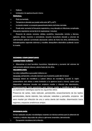         Halitosis.
        Limitación a la apertura bucal o trismo.
     Sistémicas.
        Pulso aumentado.
        Temperatura elevada que puede oscila entre 380C y 400C.
        La tensión arterial se comporta generalmente dentro de límites normales.
        Puede estar aumenta la frecuencia respiratoria y muy elevada en infecciones complicadas
     (frecuencia respiratoria normal de 14-16 respiraciones / minutos).
        Presencia de astenia, anorexia, cefalea, escalofríos, taquicardia, vómitos y diarreas,
     agitación, disnea, insomnio o somnolencia, recuento leucocitario elevado y volumen de
     sedimentación globular aumentado alcanzando valores de hasta tres cifras, deshidratación,
     linfoadenopatías regionales dolorosas y movibles, desequilibrio electrolítico pudiendo causar
     la muerte.




     EXÁMENES COMPLEMENTARIOS
     LABORATORIO CLÍNICO
        Alteraciones al nivel hemático: leucocitosis, hiperglicemia y aumento del volumen de
     sedimentación globular alcanzo valores hasta de tres cifras.
     IMAGENOLOGÍA
     Las vistas radiográficas que pueden indicarse son:
     Intraorales: periapicales y oclusales (siempre que el paciente puede abrir la boca)
     Extraoral: lateral de mandíbula y Lateral oblicua de mandibula. (cuando la región
     posteroinferior está afecta o exista limitación a la apertura bucal o trismo), waters para
     diagnosticar infecciones sinusales con empiema maxilar o infección por diseminación.,
     Ortopantomografía. (vista panorámica, para observar maxilar y mandíbula en toda su
     La exploración radiológica aporta los siguientes datos: axial computarizada (T.A.C)
     extensión), Ultrasonido diagnóstico de partes blandas, Tomografía
     y Resonancia
     Presencia de caries, resto radicular, periodontitis, ensanchamiento de los tejidos
     periodontales, diente retenido, lisis radicular, osteolisis y periostitis, empiema del
     seno maxilar por infección de uno o varios diente del maxilar, diseminación hacia
     regiones y espacios anatómicos anejos.



     MICROBIOLOGÍA
     Se han realizados estudios microbiológicos recientes con técnicas estrictas para la obtención de
     muestras y métodos depurados de cultivos a gérmenes anaerobios, demostrando:
1.       Composición microbiana de la infección.

                                                                                                   5
 