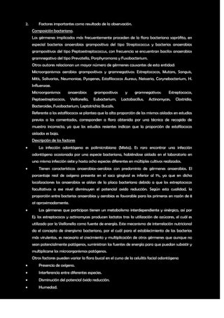 2.       Factores importantes como resultado de la observación.
     Composición bacteriana.
     Los gérmenes implicados más frecuentemente proceden de la flora bacteriana saprófita, en
     especial bacterias anaerobias grampositiva del tipo Streptococcus y bacterias anaerobias
     grampositivas del tipo Peptoestreptococcus, con frecuencia se encuentran bacilos anaerobios
     gramnegativo del tipo Prevotella, Porphyromona y Fusobacterium.
     Otros autores relacionan un mayor número de gérmenes causantes de esta entidad:
     Microorganismos aerobios grampositivos y gramnegativos: Estreptococos, Mutans, Sanguis,
     Mitis, Salivarias, Neumoniae, Pyogenes, Estafilococos Aureus, Neisseria, Corynebacterium, H.
     Influenzae.
     Microorganismos       anaerobios       grampositivos     y     gramnegativos:       Estreptococos,
     Peptoestreptococos,     Veillonella,   Eubacterium,    Lactobacillus,   Actinomyces,    Clostridia,
     Bacteroides, Fusobacterium, Leptotrichia Bucalis.
     Referente a los estafilococos se plantea que la alta proporción de los mismos aislados en estudios
     previos a los comentados, corresponden a flora obtenida por una técnica de recogida de
     muestra incorrecta, ya que los estudios resientes indican que la proporción de estafilococos
     aislados es baja.
     Descripción de los factores
        La infección odontógena es polimicrobiana (Mixta). Es raro encontrar una infección
     odontógena ocasionada por una especie bacteriana, habiéndose aislado en el laboratorio en
     una misma infección siete y hasta ocho especies diferentes en múltiples cultivos realizados.
        Tienen características anaerobias-aerobias con predominio de gérmenes anaerobios. El
     porcentaje real de oxígeno presente en el saco gingival es inferior al 1%, ya que en dicha
     localizaciones los anaerobios se aíslan de la placa bacteriana debido a que los estreptococos
     facultativos a ese nivel disminuyen el potencial oxido reducción. Según esta cualidad, la
     proporción entre bacterias anaerobias y aerobias es favorable para las primeras en razón de 8
     a1 aproximadamente.
        Los gérmenes que participan tienen un metabolismo interdependiente y sinérgico, así por
     Ej: los estreptococos y actinomyces producen lactatos tras la utilización de azúcares, el cuál es
     utilizado por la Veillonella como fuente de energía. Este mecanismo de interrelación nutricional
     da el concepto de sinergismo bacteriano, por el cuál para el establecimiento de las bacterias
     más virulentas, es necesario el crecimiento y multiplicación de otros gérmenes que aunque no
     sean potencialmente patógenos, suministran las fuentes de energía para que puedan subsistir y
     multiplicarse los microorganismos patógenos.
     Otros factores pueden variar la flora bucal en el curso de la celulitis facial odontógena
        Presencia de oxígeno.
        Interferencia entre diferentes especies.
        Disminución del potencial óxido reducción.
        Humedad.


                                                                                                      6
 