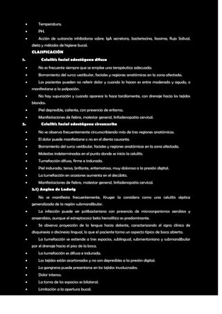        Temperatura.
            PH.
            Acción de sustancia inhibidoras sobre: IgA secretora, bacteriocina, lisosima, flujo Salival,
         dieta y métodos de higiene bucal.
         CLASIFICACIÓN
1.            Celulitis facial odontógena difusa
            No es frecuente siempre que se emplee una terapéutica adecuada.
            Borramiento del surco vestibular, faciales y regiones anatómicas en la zona afectada.
            Los pacientes pueden no referir dolor y cuando lo hacen es entre moderado y agudo, o
         manifestarse a la palpación.
            No hay supuración y cuando aparece lo hace tardíamente, con drenaje hacia los tejidos
         blandos.
            Piel depresible, caliente, con presencia de eritema.
            Manifestaciones de fiebre, malestar general, linfadenopatía cervical.
2.            Celulitis facial odontógena circunscrita
            No se observa frecuentemente circunscribiendo más de tres regiones anatómicas.
            El dolor puede manifestarse o no en el diente causante.
            Borramiento del surco vestibular, faciales y regiones anatómicas en la zona afectada.
            Molestias indeterminadas en el punto donde se inicio la celulitis.
            Tumefacción difusa, firme e indurada.
            Piel indurada, tensa, brillante, eritematosa, muy dolorosa a la presión digital.
            La tumefacción en ocasiones aumenta en el decúbito.
            Manifestaciones de fiebre, malestar general, linfadenopatía cervical.
         2.1) Angina de Ludwig
            No se manifiesta frecuentemente, Kruger la considera como una celulitis séptica
         generalizada de la región submandibular.
            La infección puede ser polibacteriana con presencia de microorganismos aerobios y
         anaerobios, aunque el estreptococo beta hemolítico es predominante.
            Se observa proyección de la lengua hacia delante, caracterizando el signo clínico de
         disquinesia o discinesia lingual, lo que el paciente toma un aspecto típico de boca abierta.
            La tumefacción se extiende a tres espacios, sublingual, submentoniano y submandibular
         por el drenaje hacia el piso de la boca.
            La tumefacción es difusa e indurada.
            Los tejidos están acartonados y no son depresibles a la presión digital.
            La gangrena puede presentarse en los tejidos involucrados.
            Dolor intenso.
            La toma de los espacios es bilateral.
            Limitación a la apertura bucal.

                                                                                                        7
 