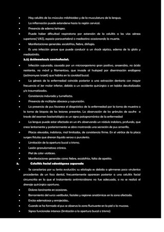        Hay celulitis de los músculos milohioideo y de la musculatura de la lengua.
        La inflamación puede extenderse hacia la región cervical.
        Presencia de edema laríngeo.
        Puede haber dificultad respiratoria por extensión de la celulitis a las vías aéreas
     superiores( VAS), espacio paravertebral o mediastino ocasionando la muerte.
        Manifestaciones generales: escalofrios, fiebre, disfagia.
        Es una infección grave que puede conducir a un shock séptico, edema de la glotis y
     mediastinitis.
     2.2) Actinomicosis cervicofacial.
        Infección supurada, causada por un microorganismo gran positivo, anaerobio, no ácido
     resistente, no móvil y filamentoso, que invade al huésped por diseminación endógena
     (actinomyses israeli) que habita en la cavidad bucal.
        La génesis de la enfermedad coincide posterior a una extracción dentaria con mayor
     frecuencia el 3er molar inferior, debido a un accidente quirúrgico o en tejidos desvitalizados
     y/o traumatizados.
        Consistencia indurada y tumefacta.
        Presencia de múltiples abscesos y supuración.
        La presencia de pus favorece el diagnóstico de la enfermedad por la toma de muestra o
     la toma de biopsia de las lesiones presentes. La observación de los gránulos de azufre a
     través del examen bacteriológico es un signo patognomónico de la enfermedad
        La lengua puede estar afectada en un 4% observando un nódulo indoloro, profundo, que
     crece lentamente y posteriormente se abre mostrando una secreción de pus amarillo.
        Placas elevadas, indoloras, mal limitadas, de consistencia firme. En el vértice de la placa
     surgen fístulas que drenan líquido seroso o purulento.
        Limitación de la apertura bucal o trismo.
        Lesión granulomatosa crónica.
        Piel de color violáceo.
        Manifestaciones generales como fiebre, escalofríos, falta de apetito.
3.         Celulitis facial odontógena supurada
        Se caracteriza por su lenta evolución; su etiología es debida a gérmenes poco virulentos
     procedentes de un foco dental, frecuentemente aparecen posterior a una celulitis facial
     circunscrita en la que el tratamiento antimicrobiano no fue adecuado, o no se realizó el
     drenaje quirúrgico oportuno.
        Dolores lancinante en ocasiones.
        Borramiento del surco vestibular, faciales y regiones anatómicas en la zona afectada.
        Encías edematosas y enrojecidas..
        Cuando se ha formado el pus se observa la zona fluctuante en la piel o la mucosa.
        Signos funcionales intensos (limitación a la apertura bucal o trismo)


                                                                                                  8
 
