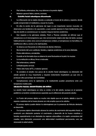        Piel brillante, eritematosa, lisa, muy dolorosa a la presión digital.
        Malestar general: fiebre, astenia, anorexia.
4.        Celulitis facial odontógena diseminada
        La inflamación de los tejidos blandos se extiende a través de los planos y espacios, donde
     puede comprometer el mediastino y causar la muerte.
        En ellas la acción de los gérmenes da lugar a una importante necrosis muscular, sin
     observarse una tendencia a la supuración, y que cuando aparece lo hace tardíamente; este
     tipo de celulitis se caracteriza por no respetar ninguna barrera anatómica.
        Con respecto a los gérmenes aislados, Finch y Thomas coinciden en afirmar que el
     estreptococo es el microorganismo que más comúnmente origina este tipo de lesión, aunque
     habitualmente se aislan otros como el estreptococo viridans, el estreptococo no hemolítico, los
     estafilococos albus y aureus y las espiroquetas.
        Se observa con frecuencia en infecciones de dientes inferiores.
        Borramiento del surco vestibular, faciales y regiones anatómicas en la zona afectada.
        Encías edematosas y enrojecidas..
        Cuando se ha formado el pus se observa la zona fluctuante en la piel o la mucosa.
        La tumefacción es difusa, firme e indurada.
        Piel eritematosa, caliente
        Linfadenopatia cervical.
        Fiebre alta hasta 400C y malestar general.
        Se considera el estadío mas grave de la celulitis facial odontógena. La afectación del
     estado general es muy importante y requiere tratamiento hospitalario ya que sino se
     producen altos porcentajes de mortalidad.
        Complicaciones como la septicemia y la mediastinitis pueden presentarse ante una
     terapéutica inadecuada.
     CELULITIS FACIAL ODONTÓGENA EN NIÑOS
     La celulitis facial odontógena en niños es similar a la del adulto, aunque en el paciente
     pediátrico se tendrán consideraciones especiales que la diferencia del paciente adulto:


        La Fusión del proceso séptico es mucho más rápido que en el adulto, debido a que los
     espacios medulares de los huesos jóvenes son más amplios que en los adultos.
        El proceso séptico puede afectar la odontogénesis por la presencia de folículos dentarios
     en desarrollo.
        Si el proceso séptico diseminado alcanza los centros de crecimiento del esqueleto facial, se
     producirá una afectación posterior al crecimiento y desarrollo de los huesos maxilares y
     faciales; especialmente si son afectadas las regiones subcondíleas o la región vomeraiana del
     maxilar, esta afectación provocará una deformidad maxilofacial permanente, una vez
     alcanzada la edad adulta.


                                                                                                   9
 