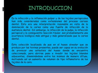 INTRODUCCION
Es la infección y la inflamación pulpar y de los tejidos periapicales
han sido consideradas como extensiones del proceso carioso
dental. Esto era una interpretación razonable en vista de la
dominación de la caries como una fuente de infección de la
sustancia dental. Sin embargo, la infección de la pulpa, la infección
periapical y la consiguiente reacción tisular, son probablemente una
ocurrencia biológica más antigua y más generalizada que la caries
dental.

Esta colección localizada de pus en el hueso alveolar que se
produce por las toxinas presentes, puede ser capaz en su evolución
de provocar una osteolisis del hueso donde se encuentra
coleccionada, para abrirse paso e invadir los tejidos blandos
adyacentes, diseminándose entre los mismos de manera difusa,
motivando así un aumento de volumen de tipo inflamatorio de los
tejidos de la cara.
 
