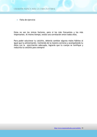 Celulitis Nunca Más. La Cura Natural




Estos no son los únicos factores, pero sí los más frecuentes y los más
importantes. Al mismo tiempo, existe una correlación entre todos ellos.


Para poder solucionar tu celulitis, deberás cambiar algunos malos hábitos al
igual que tu alimentación. Comiendo de la manera correcta y acompañando tu
dieta con la ejercitación adecuada, lograrás que tu cuerpo se tonifique y
reducirás tu celulitis para siempre!




                              http://comoeliminarlacelulitisconcuranatural.blogspot.com 10
 