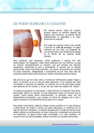 Celulitis Nunca Más. La Cura Natural




¿Se Puede Eliminar La Celulitis?
                                    Por razones obvias, todas las mujeres
                                    quieren reducir su celulitis Además del
                                    aspecto poco atractivo, la celulitis afecta
                                    notablemente la seguridad y la auto-
                                    estima de las mujeres.


                                    Casi todas las mujeres sufren, han sufrido
                                    o sufrirán la “piel de naranja” en algún
                                    momento de sus vidas. La búsqueda de
                                    una solución para este problema ha estado
                                    en la mente de las mujeres desde
                                    siempre.

Para satisfacer esta búsqueda, varios productos y tópicos han sido
desarrollados. Por desgracia, todos estos productos son una mentira, ya que
no reducen verdaderamente su celulitis, sino que brindan una solución
temporaria, inflamando la piel y escondiendo la celulitis por un tiempo
determinado. Estas soluciones parciales, nos hacen convertirnos en esclavas
de estos productos, obligándonos a consumirlos de por vida. Este tipo de
productos están siendo sancionados por vender utilizando premisas falsas.


Más allá de lo que los sitios webs o fuentes de información puedan llegar a
decir, la celulitis no es un tipo de grasa diferente, ni es causada por mala
circulación o retención de líquidos. La celulitis no es más que grasa común
que sobresale de los tejidos, y es por eso que tiene ese aspecto de “pozos”.

¿Si todos los productos no funcionan? ¡¿ Cómo elimino mi celulitis?! Pues bien,
para poder reducir tu celulitis, es muy importante tratar los factores que la
causan. Como hemos dicho anteriormente, la principal causa son los
desequilibrios hormonales, que rompen las fibras de colágeno de la piel y
logran aumentar el almacenamiento de grasa en el cuerpo.


Para poder controlarlos, deberás realizar ciertos cambios en tu vida cotidiana
y dieta diaria. Es simple, si llevas una dieta adecuada y la combinas con el
tipo de ejercicio necesario, tu celulitis desaparecerá. El tipo de ejercicio que
debes realizar es cardiovascular de baja revolución, combinado con ejercicios
de resistencia. Si logras incluir estas actividades a tu vida cotidiana, en
conjunto con una dieta saludable, podrás controlar tus cambios hormonales.




                                http://comoeliminarlacelulitisconcuranatural.blogspot.com 11
 