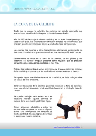 Celulitis Nunca Más. La Cura Natural




La Cura De La Celulitis
Desde que se conoce la celulitis, las mujeres han estado esperando que
aparezca una solución definitiva para poder deshacerse de ella.


Más del 90% de las mujeres tienen celulitis y es un aspecto que preocupa a
cada una de ellas. Las soluciones que ofrece el mercado no conforman ya que
implican grandes inversiones de dinero y resultados nada permanentes.


Las cremas, los masajes u otros tratamientos alternativos simplemente no
funcionan. La celulitis es grasa acumulada en una zona específica del cuerpo.


Generalmente se ubica en la zona de las piernas, de los glúteos y del
abdomen. Su aspecto irregular presenta como hoyuelos que se producen
porque la piel en estas zonas afectadas es más fina.


Todos estos tratamientos descritos anteriormente trabajan sobre los síntomas
de la celulitis y es por eso que los resultados no se mantienen en el tiempo.


Para poder lograr una eliminación total de la celulitis, se debe trabajar sobre
las causas de este problema.


Dentro de las causas de la celulitis, podemos encontrar la falta de ejercicio,
tener una dieta inadecuada, el desequilibrio hormonal, o el simple paso del
tiempo.


Para poder trabajar todas estas causas es
necesario realizar algunos cambios en
nuestra dieta y en nuestra actividad física.


Comer alimentos saludables y evitar los
excesos debe ser parte de nuestro régimen
diario. Esto acompañado del consumo de
mucha cantidad de agua logrará beneficiar
el aspecto de nuestra celulitis.




                                http://comoeliminarlacelulitisconcuranatural.blogspot.com 12
 