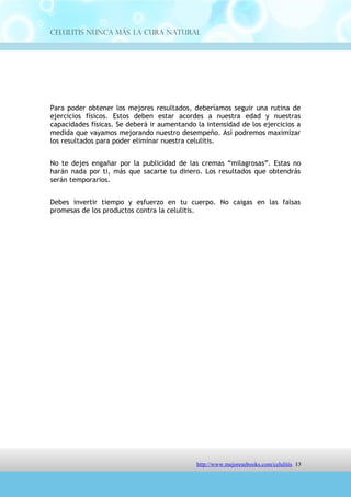 Celulitis Nunca Más. La Cura Natural




Para poder obtener los mejores resultados, deberíamos seguir una rutina de
ejercicios físicos. Estos deben estar acordes a nuestra edad y nuestras
capacidades físicas. Se deberá ir aumentando la intensidad de los ejercicios a
medida que vayamos mejorando nuestro desempeño. Así podremos maximizar
los resultados para poder eliminar nuestra celulitis.


No te dejes engañar por la publicidad de las cremas “milagrosas”. Estas no
harán nada por ti, más que sacarte tu dinero. Los resultados que obtendrás
serán temporarios.


Debes invertir tiempo y esfuerzo en tu cuerpo. No caigas en las falsas
promesas de los productos contra la celulitis.




                               http://comoeliminarlacelulitisconcuranatural.blogspot.com 13
 