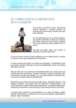 Celulitis Nunca Más. La Cura Natural




El Camino Hacia La Reducción
De La Celulitis
                               Si de reducir la celulitis se trata, encontrarás
                               muchas opiniones y consejos diversos de
                               personas que muchas veces no saben de lo que
                               están hablando.


                               Es muy importante que no te dejes engañar y
                               que puedas identificar quienes son aquellos
                               que tienen noción de lo que hablan y quienes
                               son lo que solamente buscan quedarse con tu
                               dinero.


                               Hay algo que debes saber: para reducir la
                               celulitis es necesario esforzarse.


Sé que se ofrecen muchas cremas milagrosas pero no debes perder tu tiempo
y tu dinero, estas cosas simplemente no funcionan.


La mejor manera para reducir tu celulitis es moviéndote. Y moviéndote lo más
que puedas. Siempre teniendo en cuenta las posibilidades físicas y de tiempo
que posea cada uno.


Pero por más que tú no cuentes con demasiado tiempo, hay ciertas cosas que
puedes hacer para ejercitarte. Caminar al trabajo, o andar en bicicleta, usar
las escaleras en lugar del elevador, etc. Con estas pequeñas modificaciones,
verás que tu celulitis mejorará notablemente.


Obviamente que cuanto más ejercicio puedas hacer, obtendrás mejores y más
rápidos resultados. Una buena rutina de ejercicios cardiovasculares y de
fuerza hará que tu celulitis disminuya notoriamente. Tu cuerpo perderá grasa,
mejorarás tu musculatura y esto hará que la piel esté más suave y más firme.


Si quieres hacer ejercicios más focalizados en las zonas afectadas, puedes
realizar entrenamientos específicos en la zona de los glúteos, abdominales o
piernas, según lo necesites.




                               http://comoeliminarlacelulitisconcuranatural.blogspot.com 14
 