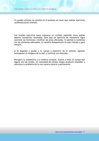 Celulitis Nunca Más. La Cura Natural




Con simples ejercicios como colocarse en cuclillas repetidas veces podrás
obtener excelentes resultados. Este tipo de ejercicio de resistencia logra
controlar las hormonas y tonificar las áreas afectadas. Si además lo combinas
con los alimentos adecuados, tu celulitis desaparecerá en poco tiempo y para
siempre.


Si te dispones a ayudar a tu cuerpo a sobrevivir de la celulitis, lograrás
recomponer el colágeno de tu piel, y tonificar tus músculos.


Recupera tu autoestima y tu estética corporal. Vuelve a tener el cuerpo que
alguna vez has tenido, sin necesidad de utilizar ningún producto estafador y
soluciona tu problema de la una manera natural y permanente.




                               http://comoeliminarlacelulitisconcuranatural.blogspot.com 17
 