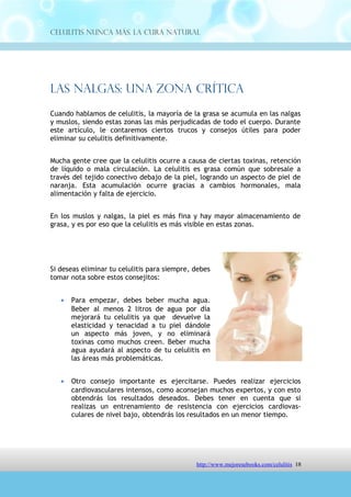 Celulitis Nunca Más. La Cura Natural




Las Nalgas: Una Zona Crítica
Cuando hablamos de celulitis, la mayoría de la grasa se acumula en las nalgas
y muslos, siendo estas zonas las más perjudicadas de todo el cuerpo. Durante
este artículo, le contaremos ciertos trucos y consejos útiles para poder
eliminar su celulitis definitivamente.


Mucha gente cree que la celulitis ocurre a causa de ciertas toxinas, retención
de líquido o mala circulación. La celulitis es grasa común que sobresale a
través del tejido conectivo debajo de la piel, logrando un aspecto de piel de
naranja. Esta acumulación ocurre gracias a cambios hormonales, mala
alimentación y falta de ejercicio.


En los muslos y nalgas, la piel es más fina y hay mayor almacenamiento de
grasa, y es por eso que la celulitis es más visible en estas zonas.




Si deseas eliminar tu celulitis para siempre, debes
tomar nota sobre estos consejitos:


   •   Para empezar, debes beber mucha agua.
       Beber al menos 2 litros de agua por día
       mejorará tu celulitis ya que devuelve la
       elasticidad y tenacidad a tu piel dándole
       un aspecto más joven, y no eliminará
       toxinas como muchos creen. Beber mucha
       agua ayudará al aspecto de tu celulitis en
       las áreas más problemáticas.


   •   Otro consejo importante es ejercitarse. Puedes realizar ejercicios
       cardiovasculares intensos, como aconsejan muchos expertos, y con esto
       obtendrás los resultados deseados. Debes tener en cuenta que si
       realizas un entrenamiento de resistencia con ejercicios cardiovas-
       culares de nivel bajo, obtendrás los resultados en un menor tiempo.


   •   Es muy recomendable realizar una rutina de ejercicios y acompañarlo
       con ciertos cambios en la alimentación. De esta forma lograrás
       excelentes y permanentes resultados antes que cualquier otra mujer.


                                http://comoeliminarlacelulitisconcuranatural.blogspot.com 18
 