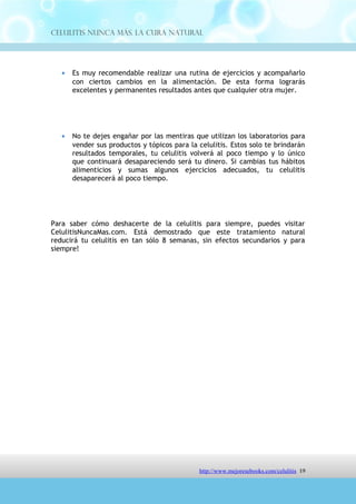 Celulitis Nunca Más. La Cura Natural




   •   No te dejes engañar por las mentiras que utilizan los laboratorios para
       vender sus productos y tópicos para la celulitis. Estos solo te brindarán
       resultados temporales, tu celulitis volverá al poco tiempo y lo único
       que continuará desapareciendo será tu dinero. Si cambias tus hábitos
       alimenticios y sumas algunos ejercicios adecuados, tu celulitis
       desaparecerá al poco tiempo.




Para saber cómo deshacerte de la celulitis para siempre, puedes visitar
CelulitisNuncaMas.com. Está demostrado que este tratamiento natural
reducirá tu celulitis en tan sólo 8 semanas, sin efectos secundarios y para
siempre!




                                http://comoeliminarlacelulitisconcuranatural.blogspot.com 19
 