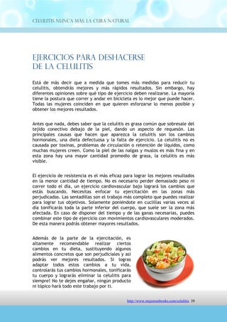 Celulitis Nunca Más. La Cura Natural




Ejercicios Para Deshacerse
De La Celulitis
Está de más decir que a medida que tomes más medidas para reducir tu
celulitis, obtendrás mejores y más rápidos resultados. Sin embargo, hay
diferentes opiniones sobre qué tipo de ejercicio deben realizarse. La mayoría
tiene la postura que correr y andar en bicicleta es lo mejor que puede hacer.
Todas las mujeres coinciden en que quieren esforzarse lo menos posible y
obtener los mejores resultados.


Antes que nada, debes saber que la celulitis es grasa común que sobresale del
tejido conectivo debajo de la piel, dando un aspecto de requesón. Las
principales causas que hacen que aparezca la celulitis son los cambios
hormonales, una dieta defectuosa y la falta de ejercicio. La celulitis no es
causada por toxinas, problemas de circulación o retención de líquidos, como
muchas mujeres creen. Como la piel de las nalgas y muslos es más fina y en
esta zona hay una mayor cantidad promedio de grasa, la celulitis es más
visible.


El ejercicio de resistencia es el más eficaz para lograr los mejores resultados
en la menor cantidad de tiempo. No es necesario perder demasiado peso ni
correr todo el día, un ejercicio cardiovascular bajo logrará los cambios que
estás buscando. Necesitas enfocar tu ejercitación en las zonas más
perjudicadas. Las sentadillas son el trabajo más completo que puedes realizar
para lograr tus objetivos. Solamente poniéndote en cuclillas varias veces al
día tonificarás toda la parte inferior del cuerpo, que suele ser la zona más
afectada. En caso de disponer del tiempo y de las ganas necesarias, puedes
combinar este tipo de ejercicio con movimientos cardiovasculares moderados.
De esta manera podrás obtener mayores resultados.


Además de la parte de la ejercitación, es
altamente recomendable realizar ciertos
cambios en tu dieta, sustituyendo algunos
alimentos concretos que son perjudiciales y así
podrás ver mejores resultados. Si logras
adaptar todos estos cambios a tu vida,
controlarás     tus   cambios     hormonales,
tonificarás tu cuerpo y lograrás eliminar la
celulitis para siempre! No te dejes engañar,
ningún producto ni tópico hará todo este




                                http://comoeliminarlacelulitisconcuranatural.blogspot.com 20
 