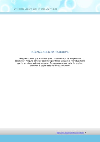 Celulitis Nunca Más. La Cura Natural




                 Descargo de Responsabilidad

     Tenga en cuenta que este libro y sus contenidos son de uso personal
solamente. Ninguna parte de este libro puede ser utilizado o reproducido sin
   previo permiso escrito de su autor. De ninguna manera trate de vender,
                distribuir o copiar este libro o su contenido.




                               http://comoeliminarlacelulitisconcuranatural.blogspot.com 3
 