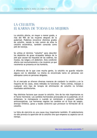 Celulitis Nunca Más. La Cura Natural




La Celulitis:
El Karma de Todas Las Mujeres
La celulitis afecta, en mayor o menor grado, a
más del 90% de las mujeres después de la
pubertad. Podemos encontrar distintos grados
de celulitis, siendo la más común de ellas la
celulitis esclerótica, también conocida como
piel de naranja.


Se utiliza el término “celulitis” para describir
los depósitos de grasa atrapados debajo de la
piel que causan los hoyuelos de las caderas, los
muslos, las nalgas y el abdomen. Esta condición
afecta casi exclusivamente a las mujeres ya que
raramente se presenta en los hombres.


A diferencia de lo que cree mucha gente, la celulitis no guarda relación
alguna con la obesidad. La misma es encontrada tanto en personas con
sobrepeso como en personas delgadas.


En el mercado se ofrecen diversas maneras de combatir la celulitis y en la
mayoría de los casos, estos métodos no funcionan. Tanto cremas, masajes o
cualquier otro tipo de terapia de eliminación de celulitis no brindan
resultados satisfactorios.


Hay distintos factores que causan la celulitis. Uno de los más importantes es
el factor hormonal. Los cambios hormonales provocados en la pubertad, en el
embarazo, la menopausia o cuando se comienzan a consumir pastillas
anticonceptivas. Las hormonas regulan los cambios en el flujo de sangre,
drenaje linfático, grasa y tejido conectivo que provocan la formación de la
celulitis.


La falta de ejercicio es una causa muy importante también. El sedentarismo
no sólo provoca la aparición de la celulitis sino que empeora su aspecto con el
tiempo.




                                 http://comoeliminarlacelulitisconcuranatural.blogspot.com 5
 