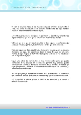 Celulitis Nunca Más. La Cura Natural




Si bien la celulitis afecta a las mujeres delgadas también, el aumento de
peso, una dieta inadecuada y el consumo insuficiente de agua también
provocan este indeseado aspecto de la piel.


A medida que la persona envejece, va perdiendo la densidad y tonalidad del
tejido conectivo, que hace que la celulitis sea más visible y flácida.


Sabiendo qué es lo que provoca la celulitis, te daré algunos pequeños consejos
para que evites su aparición, la disminuyas o evites que esta empeore.


Trata de seguir una dieta equilibrada, sin mayores excesos y con un consumo
abundante de agua. Se recomienda beber 3 litros de agua por día como
mínimo. El agua mejora la elasticidad de la piel y hará que se vea más tensa y
con un aspecto más joven.


Seguir una rutina de ejercitación es muy recomendable para que puedas
deshacerte de tu celulitis. Si no eres una persona muy atlética, puedes
comenzar con caminatas diarias de no menos de 20 minutos. A medida que
vayas progresando, deberías ir aumentando la duración de las caminatas, y
aumentando su intensidad.


Una vez que ya hayas entrado en el “ritmo de la ejercitación”, te recomiendo
que comiences a hacer ejercicios de resistencia y ejercicios cardiovasculares.

Eso te ayudará a quemar grasas, a tonificar tus músculos, y a reducir la
celulitis de tu cuerpo.




                                http://comoeliminarlacelulitisconcuranatural.blogspot.com 6
 