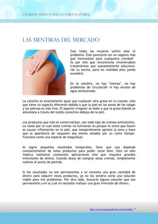 Celulitis Nunca Más. La Cura Natural




Las Mentiras Del Mercado
                                 Casi todas las mujeres sufren este el
                                 problema. Éste parecería ser un negocio más
                                 que interesante para cualquiera ¿verdad?
                                 Es por ello que encontrarás innumerables
                                 tratamientos que supuestamente soluciona-
                                 rán tu karma, pero en realidad esto jamás
                                 sucederá.


                                 En la celulitis, no hay "toxinas", no hay
                                 problemas de circulación ni hay exceso de
                                 agua almacenada.


La celulitis es exactamente igual que cualquier otra grasa en tu cuerpo, solo
que tiene un aspecto diferente debido a que la piel en las zonas de las nalgas
y las piernas es más fina. El aspecto irregular se debe a que la grasa blanda se
amontona a través del tejido conectivo debajo de la piel.


Los productos que más se comercializan, son todo tipo de cremas anticelulitis.
La razón por la cual estas cremas no funcionan es porque lo único que hacen
es causar inflamación en la piel, que temporalmente aprieta la zona y hace
que la apariencia de requesón sea menos notable por un corto tiempo.
Funciona como una especie de maquillaje.


Al lograr pequeños resultados temporales, hace que una dependa
constantemente de estos productos para poder verse bien. Esto no sólo
implica realizarse constantes aplicaciones sino que requiere grandes
inversiones de dinero. Cuando dejas de comprar estas cremas, simplemente
vuelves al punto de partida.


Si los resultados no son permanentes y se necesita una gran cantidad de
dinero para adquirir estos productos, yo no los tendría como una solución
viable para mis problemas. Por otro lado, buscaría alguna solución que sea
permanente y en la cual no necesite realizar una gran inversión de dinero.


Te recomiendo que no te dejes llevar por la tentación de productos de acción
rápida ya que estos nunca funcionan. Es preferible invertir un poco más de
tiempo (no de dinero!) y conseguir resultados permanentes.



                                 http://comoeliminarlacelulitisconcuranatural.blogspot.com 7
 