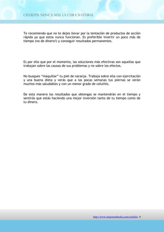 Celulitis Nunca Más. La Cura Natural




Es por ello que por el momento, las soluciones más efectivas son aquellas que
trabajan sobre las causas de sus problemas y no sobre los efectos.


No busques “maquillar” tu piel de naranja. Trabaja sobre ella con ejercitación
y una buena dieta y verás que a las pocas semanas tus piernas se verán
muchos más saludables y con un menor grado de celulitis.


De esta manera los resultados que obtengas se mantendrán en el tiempo y
sentirás que estás haciendo una mejor inversión tanto de tu tiempo como de
tu dinero.




              Para conocer el Programa completo, click :
      http://comoeliminarlacelulitisconcuranatural.blogspot.com




                                http://comoeliminarlacelulitisconcuranatural.blogspot.com 8
 