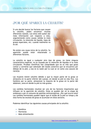 Celulitis Nunca Más. La Cura Natural




¿Por Qué Aparece La Celulitis?
Si uno decide buscar los factores que causan
la celulitis, podrá encontrar muchas
diferentes razones. Los sitios web suelen dar
mala información con respecto a esto,
argumentando como causas válidas la mala
circulación, la retención de líquido, tipos de
grasas especiales, etc. cuando realmente no
es así.


No existe una causa única de la celulitis. Su
aparición puede estar relacionada a
diferentes factores.


La celulitis es igual a cualquier otro tipo de grasa, no tiene ninguna
característica especial, no es causada por la retención de líquidos ni la mala
circulación. Pruebas científicas han comprobado que no es más que grasa
común y corriente que sobresale del tejido conectivo que se encuentra por
debajo de la piel, y esa es la razón por la cual se ve como una cascara de
naranja.


Las mujeres tienen celulitis debido a que la mayor parte de la grasa se
almacena en la parte inferior del cuerpo, en donde la piel es más fina. Los
hombres por su parte, almacenan la mayoría de la grasa en la parte del
abdomen, zona en donde la piel es más gruesa.


Los cambios hormonales resultan ser uno de los factores importantes que
influyen en la aparición de celulitis. Estos se pueden dar en la etapa de
embarazo o por el consumo de pastillas anticonceptivas. ¿Por qué ocurre esto?
Los cambios hormonales pueden lograr que el tejido de la piel se rompa y de
esta forma los excesos de grasa se acumulan en estos sectores.


Podemos identificar las siguientes causas principales de la celulitis:


   •   Genética
   •   Hormonas
   •   Mala alimentación
   •   Falta de ejercicio



                                  http://comoeliminarlacelulitisconcuranatural.blogspot.com 9
 