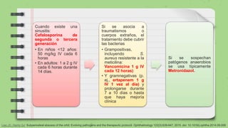 Cuando existe una
sinusitis:
Cefalosporina de
segunda o tercera
generación
• En niños <12 años:
50 mg/kg IV cada 6
horas
• En adultos: 1 a 2 g IV
cada 6 horas durante
14 días.
Si se asocia a
traumatismos o
cuerpos extraños, el
tratamiento debe cubrir
las bacterias
• Grampositivas,
incluyendo S.
aureus resistente a la
meticilina:
Vancomicina 1 g IV
cada 12 horas)
• Y gramnegativas (p.
ej., ertapenem 1 g
IV 1 vez al día) y
prolongarse durante
7 a 10 días o hasta
que haya mejoría
clínica
Si se sospechan
patógenos anaerobios
se usa típicamente
Metronidazol.
Liao JC, Harris GJ: Subperiosteal abscess of the orbit: Evolving pathogens and the therapeutic protocol. Ophthalmology 122(3):639-647, 2015. doi: 10.1016/j.ophtha.2014.09.009
 