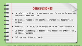 CONCLUSIONES
• La celulitis PS es la mas común pero la CO es la que más
complicaciones contrae
• Un examen físico e HC acertada brindan un diagnóstico
certero
• Solicitar TAC en caso de sospecha de CO (Gold Stàndar)
• La antibioticoterapia depende del mecanismo infeccioso y
el microorganismo
• Enfoque multidisciplinario
Chapter 4: orbital inflammatory and infectious disorders. Oculofacial Plastic and Orbital Surgery. BSCS 2023 – 2024. American Academy Of Ophthalmology
 
