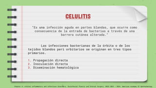 CELULITIS
“Es una infección aguda en partes blandas, que ocurre como
consecuencia de la entrada de bacterias a través de una
barrera cutánea alterada.”
Las infecciones bacterianas de la órbita o de los
tejidos blandos peri orbitarios se originan en tres tipos
primarios.
1. Propagación directa
2. Inoculación directa
3. Diseminación hematológica
Chapter 4: orbital inflammatory and infectious disorders. Oculofacial Plastic and Orbital Surgery. BSCS 2023 – 2024. American Academy Of Ophthalmology
 