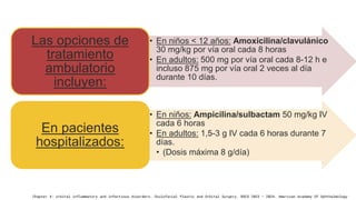 • En niños < 12 años: Amoxicilina/clavulánico
30 mg/kg por vía oral cada 8 horas
• En adultos: 500 mg por vía oral cada 8-12 h e
incluso 875 mg por vía oral 2 veces al día
durante 10 días.
Las opciones de
tratamiento
ambulatorio
incluyen:
• En niños: Ampicilina/sulbactam 50 mg/kg IV
cada 6 horas
• En adultos: 1,5-3 g IV cada 6 horas durante 7
días.
• (Dosis máxima 8 g/día)
En pacientes
hospitalizados:
Chapter 4: orbital inflammatory and infectious disorders. Oculofacial Plastic and Orbital Surgery. BSCS 2023 – 2024. American Academy Of Ophthalmology
 