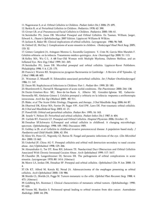 11. Nageswaran S, et al. Orbital Cellulitis in Children. Pediatr Infect Dis J. 2006; 25: 695.
12. Barkin R, et al. Periorbital Cellulitis in Children. Pediatrics. 1978; 62: 390.
13. Givner LB, et al. Pneumococcal Facial Cellulitis in Children. Pediatrics. 2000; 106: 61.
14. Steinkuller PG, Jones DB. Microbial Preseptal and Orbital Cellulitis. En Tasman, William; Jaeger,
Edward A., Duane's Ophthalmology, 2007 Edition. Lippincott Williams & Wilkins.
15. Jackson K, Baker SR. Clinical implications of orbital cellulitis. Laryngoscope. 1986; 96: 568.
16. Oxford LE, McClay J. Complications of acute sinusitis in children. Otolaryngol Head Neck Surg. 2005;
133: 32.
17. Gómez Campderá JA, Aránguez Moreno G, Escamilla Carpintero Y, Urán M, García-Món Marañés F.
Celulitis orbitaria en la infancia. Tratamiento médico-quirúrgico. Acta Otorringol Esp. 2000; 51: 113.
18. Kelley MA, Wu C-L. A 68-Year-Old Woman with Multiple Myeloma, Diabetes Mellitus, and an
Inflamed Eye. New Eng J Med. 1999; 341: 265.
19. Steinkuller PG, Jones DB. Microbial preseptal and orbital cellulitis. Lippincot-Raver Publishers.
Philadelphia 1998; V.4, C.25: 175.
20. Francis J, Warren RE. Streptococcus pyogenes Bacteraemia in Cambridge - A Review of 67 Episodes. Q
J Med. 1988; 68: 603.
21. Weizman Z, Mussaffi H. Ethmoiditis-associated periorbital cellulitis. Int J Pediatr Otorhinolaryngol.
1986; 11: 147.
22. Daum RS. Staphylococcal Infections in Children: Part 1. Pediatr Rev. 1999; 20: 183.
23. Shuttleworth G, Harrad R: Management of acute eyelid conditions. The Practitioner. 2000; 244: 138.
24. Durán-Giménez-Rico MC, Boto-de-los-Bueis A, Alberto MJ, González-Iglesias MJ, Gabarrón-
Hermosilla MI, Abelairas-Gómez J. Celulitis preseptal y orbitaria en la infancia: respuesta a antibioterapia
intravenosa. Arch Soc Esp Oftalmol. 2005; 80: 511.
25. Blake, et al. The Acute Orbit: Etiology, Diagnosis, and therapy. J Oral Maxillofac Surg. 2006; 64: 87.
26. Dhariwal DK, Kittur MA, Farrier JN, Sugar AW, Aird DW, Laws DE. Post-traumatic orbital cellulitis.
Br J Oral and Maxillofacial Surg. 2003; 41: 21.
27. Powell KR. Orbital and periorbital cellulitis. Pediatr Rev. 1995; 16: 163.
28. Israele V, Nelson JD. Periorbital and orbital cellulitis. Pediatr Infect Dis J. 1987; 6: 404.
29. Carlisle RT, Freerick GT. Preseptal and Orbital Cellulitis. Hospital Physician. 2006; October: 15.
30. Donahue SP,Schwartz G.Preseptal and orbital cellulitis in childhood. A changing microbiologic
spectrum. Ophthalmology. 1998; 105: 1902; Discussion 1905.
31. Gubbay ia JB, et al. Cellulitis in childhood invasive pneumococcal disease: A population-based study. J
Paediatrics and Child Health. 2006; 42: 354.
32. Klotz SA, Penn CC, Negvesky GJ, Butrus SI. Fungal and parasitic infections of the eye. Clin Microbiol
Rev. 2000; 13: 662.
33. Underhal JP, Chiou AG-Y. Preseptal cellulitis and orbital wall destruction secondary to nasal cocaine
abuse. Am J Ophthalmol. 1998; 125: 266.
34. Alexandrakis G, Tse DT, Rosa RH, Johnson TE. Nasolacrimal Duct Obstruction and Orbital Cellulitis
Associated With Chronic Intranasal Cocaine Abuse. Arch Ophthalmol. 1999; 117: 1617.
35. Chandler JR, Langenbrunner DJ, Stevens ER. The pathogenesis of orbital complications in acute
sinusitis. Laryngoscope. 1970; 80: 1414. (Abstract)
36. Mawn LA, Jordan DR, Donahue SP. Preseptal and orbital cellulitis. Ophthalmol Clin N Am. 2000; 13:
4.
37. Oh KT, Alford M, Kotula RJ, Nerad JA. Adenocarcinoma of the esophagus presenting as orbital
cellulitis. Arch Ophthalmol. 2000; 118: 986.
38. Shields CL, Shields JA, Peggs M. Tumors metastatic to the orbit. Ophthal Plast Reconstr Surg. 1988; 4:
473. (Abstract)
39. Goldberg RA, Rootman J. Clinical characteristics of metastatic orbital tumors. Ophthalmology. 1990;
97: 620.
40. Veness MJ, Biankin S. Perineural spread leading to orbital invasion from skin cancer. Australasian
Radiology. 2000: 44; 296.
 