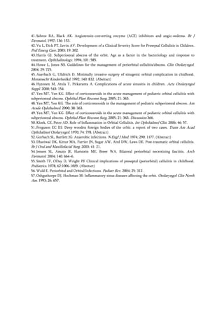 41. Sabroe RA, Black AK. Angiotensin-converting enzyme (ACE) inhibitors and angio-oedema. Br J
Dermatol. 1997; 136: 153.
42. Vu L, Dick PT, Levin AV. Development of a Clinical Severity Score for Preseptal Cellulitis in Children.
Ped Emerg Care. 2003; 19: 302.
43. Harris GJ. Subperiosteal abscess of the orbit. Age as a factor in the bacteriology and response to
treatment. Ophthalmology. 1994; 101: 585.
44. Howe L, Jones NS. Guidelines for the management of periorbital cellulitis/abscess. Clin Otolaryngol.
2004; 29: 725.
45. Auerbach G, Ulldrich D. Minimally invasive surgery of sinugenic orbital complication in chidhood.
Monatsschr Kinderheilkd. 1992; 140: 832. (Abstract)
46. Hytonen M, Atula T, Pitkaranta A. Complications of acute sinusitis in children. Acta Otolaryngol
Suppl. 2000; 543: 154.
47. Yen MT, Yen KG. Effect of corticosteroids in the acute management of pediatric orbital cellulitis with
subperiosteal abscess. Ophthal Plast Reconst Surg. 2005; 21: 363.
48. Yen MT, Yen KG. The role of corticosteroids in the management of pediatric subperiosteal abscess. Am
Acade Ophthalmol. 2000; 38: 363.
49. Yen MT, Yen KG. Effect of corticosteroids in the acute management of pediatric orbital cellulitis with
subperiosteal abscess. Ophthal Plast Reconst Surg. 2005; 21: 363. Discussion 366.
50. Kloek, CE, Peter AD. Role of Inflammation in Orbital Cellulitis. Int Ophthalmol Clin. 2006; 46: 57.
51. Ferguson EC III: Deep wooden foreign bodies of the orbit: a report of two cases. Trans Am Acad
Ophthalmol Otolaryngol. 1970; 74: 778. (Abstract)
52. Gorbach SL, Bartlett JG: Anaerobic infections. N Engl J Med. 1974; 290: 1177. (Abstract)
53. Dhariwal DK, Kittur MA, Farrier JN, Sugar AW, Aird DW, Laws DE. Post-traumatic orbital cellulitis.
Br J Oral and Maxillofacial Surg. 2003; 41: 21.
54. Jensen SL, Amato JE, Hartstein ME, Breer WA. Bilateral periorbital necrotizing fasciitis. Arch
Dermatol. 2004; 140: 664–6.
55. Smith TF, ODay D, Wright PF Clinical implications of preseptal (periorbital) cellulitis in childhood.
Pediatrics. 1978; 62:1006-1009. (Abstract)
56. Wald E. Periorbital and Orbital Infections. Pediatr Rev. 2004; 25: 312.
57. Oshguthorpe DJ, Hochman M: Inflammatory sinus diseases affecting the orbit. Otolaryngol Clin North
Am. 1993; 26: 657.
 
