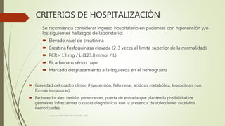 CRITERIOS DE HOSPITALIZACIÓN
 Gravedad del cuadro clínico (hipotensión, fallo renal, acidosis metabólica, leucocitosis con
formas inmaduras).
 Factores locales: heridas penetrantes, puerta de entrada que plantee la posibilidad de
gérmenes infrecuentes o dudas diagnósticas con la presencia de colecciones o celulitis
necrotizantes.
consenso SADI-SAM-SAD-CACCVE . 2010
Se recomienda considerar ingreso hospitalario en pacientes con hipotensión y/o
los siguientes hallazgos de laboratorio:
 Elevado nivel de creatinina
 Creatina fosfoquinasa elevada (2-3 veces el límite superior de la normalidad)
 PCR> 13 mg / L (123,8 mmol / L)
 Bicarbonato sérico bajo
 Marcado desplazamiento a la izquierda en el hemograma
 