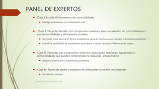 PANEL DE EXPERTOS
 Clase I: Estable clínicamente y sin comorbilidades
 Manejo ambulatorio con tratamiento oral
 Clase II: Pacientes febriles, con compromiso sistémico leve a moderado, sin comorbilidades o
con comorbilidades y clínicamente estables
 Se puede tratar vía oral en forma ambulatoria, pero en muchos casos requiere tratamiento parenteral
 Evaluar la posibilidad de tratamiento domiciliario o de ser necesario internaciones breves
 Clase III: Pacientes con compromiso sistémico, taquicardia, taquipnea, hipotensión o
comorbilidades que pueden comprometer la respuesta al tratamiento
 Requiere internación y tratamiento parenteral
 Clase IV: Signos de sepsis o sospecha de colecciones o celulitis necrotizantes
 Se internan siempre
consenso SADI-SAM-SAD-CACCVE . 2010
 
