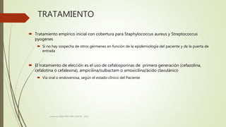 TRATAMIENTO
 Tratamiento empírico inicial con cobertura para Staphylococcus aureus y Streptococcus
pyogenes
 Si no hay sospecha de otros gérmenes en función de la epidemiología del paciente y de la puerta de
entrada
 El tratamiento de elección es el uso de cefalosporinas de primera generación (cefazolina,
cefalotina o cefalexina), ampicilina/sulbactam o amoxicilina/ácido clavulánico
 Vía oral o endovenosa, según el estado clínico del Paciente
consenso SADI-SAM-SAD-CACCVE . 2010
 