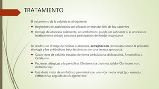TRATAMIENTO
El tratamiento de la celulitis es el siguiente:
 Regímenes de antibióticos son eficaces en más de 90% de los pacientes
 Drenaje de abscesos solamente, sin antibióticos, puede ser suficiente si el absceso es
relativamente aislado con poca participación del tejido circundante
En celulitis sin drenaje de heridas o abscesos, estreptococo continuará siendo la probable
etiología y los antibióticos beta-lactámicos son una terapia apropiada:
 Casos leves de celulitis tratados de forma ambulatoria: dicloxacilina, Amoxicilina o
Cefalexina
 Pacientes alérgicos a la penicilina: Clindamicina o un macrólido (Claritromicina o
Azitromicina)
 Una dosis inicial de antibiótico parenteral con una vida media larga (por ejemplo,
ceftriaxona), seguido de un agente oral
 