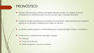 PRONÓSTICO
 Muchas infecciones por celulitis y de tejidos blandos pueden ser tratados de forma
ambulatoria con antibióticos por vía oral y no dan lugar a secuelas duraderas
 Cuando la terapia ambulatoria no se realiza correctamente, o para pacientes que requieren
ingreso en un principio, antibióticos IV suelen ser eficaces
 La celulitis puede progresar a enfermedad grave a través del tejido linfático o circulatorio
 Condiciones o complicaciones asociadas incluyen:
 Linfangitis
 Formación de abscesos
 Celulitis gangrenosa o fascitis necrotizante.
 